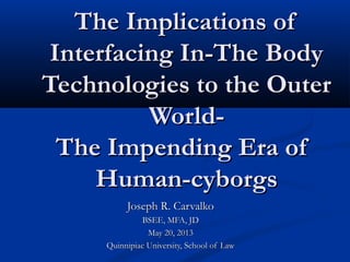 The Implications ofThe Implications of
Interfacing In-The BodyInterfacing In-The Body
Technologies to the OuterTechnologies to the Outer
World-World-
The Impending Era ofThe Impending Era of
Human-cyborgsHuman-cyborgs
Joseph R. CarvalkoJoseph R. Carvalko
BSEE, MFA, JDBSEE, MFA, JD
May 20, 2013May 20, 2013
Quinnipiac University, School of LawQuinnipiac University, School of Law
 