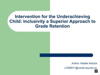 Intervention for the Underachieving Child: Inclusivity a Superior Approach to Grade Retention Author: Natalie Adcock [email_address] 