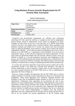 2010 CRC PhD Student Conference



     Using Business Process Security Requirements for IT
                  Security Risk Assessment

                               Stefan Taubenberger
                           stefan.taubenberger@web.de

Supervisors          Bashar Nuseibeh
                     Jan Jürjens
                     Charles Haley
Department/Institute Computing
Status               Part-time
Probation viva       After
Starting date        October 2007

  Companies and governmental organizations are suffering from information
technology (IT) risks caused by malicious or negligent events and by inappropriate
process designs related to authorization, access control or segregation of duties.
Examples of such events are the loss of two data discs of 25 million child benefit
records in the UK or the trading losses at Société Générale. Many quantitative and
qualitative methods and toolkits for IT security risk analysis have been developed
using e.g. Bayesian probability, Fuzzy theories, Courtney, the Livermore risk analysis
methodology (LRAM)… all of which are based on probabilities and events as risk is
defined e.g. in ISO 27002 as a “combination of the probability of an event and its
consequence” ([3], p. 2). But with these traditional risk analysis approaches, IT risks
often cannot be determined reliably and with precision. Because security events are
difficult to identify in a way that guarantees correctness and completeness of this
process, since the methods provide only general descriptions how to identify them [7].
Probabilities in practice are difficult to estimate with sufficient degree of precision and
reliability as statistical data is missing or outdated [6] and influenced by perception [5].
  IT security risk assessment approaches using business process models and security
requirements provide a way which may overcome these limitations. The usage of
security requirements as well as business or critical assets for risk assessment is not
new and in general described in the ISO 27000 series as well as implemented in
approaches like Octave Allegro [1].
  However, existing standards and approaches like the ISO 27000 series or Octave
Allegro referring to or utilizing security requirements are based on events/threats and
probabilities. Threat based approaches face limitations regarding precision and
reliability as they base on probabilities/impact estimates as well as on correct event
identification. Furthermore, these approaches do not determine the risk of non-
adherence or correct implementation of requirements. Other approaches using security
requirements without threats determine best security solutions for processes [2] or
analyse process security [4] but do not determine risks. Approaches that determine
security solutions or analyze process security are limited as they do not evaluate the
security risk of the current implementation. In addition, most risk assessment
approaches omit risks originating from the business process design and data flow as
well as do not consider any security dependencies as the all evaluate single



                                        Page 98 of 125
 