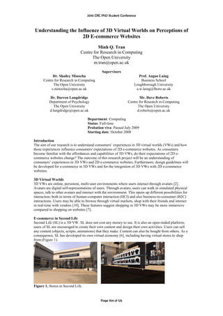 2010 CRC PhD Student Conference



Understanding the Influence of 3D Virtual Worlds on Perceptions of
                    2D E-commerce Websites
                                         Minh Q. Tran
                                Centre for Research in Computing
                                      The Open University
                                       m.tran@open.ac.uk
                                               Supervisors
            Dr. Shailey Minocha                                         Prof. Angus Laing
      Centre for Research in Computing                                   Business School
            The Open University                                      Loughborough University
           s.minocha@open.ac.uk                                       a.w.laing@lboro.ac.uk

          Dr. Darren Langdridge                                         Mr. Dave Roberts
          Department of Psychology                               Centre for Research in Computing
             The Open University                                       The Open University
          d.langdridge@open.ac.uk                                      d.roberts@open.ac.uk

                                     Department: Computing
                                     Status: Full-time
                                     Probation viva: Passed July 2009
                                     Starting date: October 2008

Introduction
The aim of our research is to understand consumers’ experiences in 3D virtual worlds (VWs) and how
those experiences influence consumers' expectations of 2D e-commerce websites. As consumers
become familiar with the affordances and capabilities of 3D VWs, do their expectations of 2D e-
commerce websites change? The outcome of this research project will be an understanding of
consumers’ experiences in 3D VWs and 2D e-commerce websites. Furthermore, design guidelines will
be developed for e-commerce in 3D VWs and for the integration of 3D VWs with 2D e-commerce
websites.

3D Virtual Worlds
3D VWs are online, persistent, multi-user environments where users interact through avatars [2].
Avatars are digital self-representations of users. Through avatars, users can walk in simulated physical
spaces, talk to other avatars and interact with the environment. This opens up different possibilities for
interaction; both in terms of human-computer interaction (HCI) and also business-to-consumer (B2C)
interactions. Users may be able to browse through virtual markets, shop with their friends and interact
in real-time with vendors [10]. These features suggest shopping in 3D VWs may be more immersive
compared to shopping on websites [7].

E-commerce in Second Life
Second Life (SL) is a 3D VW. SL does not cost any money to use. It is also an open-ended platform;
users of SL are encouraged to create their own content and design their own activities. Users can sell
any content (objects, scripts, animations) that they make. Content can also be bought from others. As a
consequence, SL has developed its own virtual economy [6], including having virtual stores to shop
from (Figure 1).




Figure 1. Stores in Second Life.


                                              Page 104 of 125
 