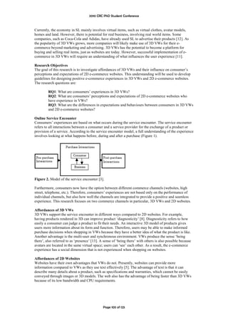 2010 CRC PhD Student Conference



Currently, the economy in SL mainly involves virtual items, such as virtual clothes, avatar models,
homes and land. However, there is potential for real business, involving real world items. Some
companies, such as Coca-Cola and Adidas, have already used SL to advertise their products [12]. As
the popularity of 3D VWs grows, more companies will likely make use of 3D VWs for their e-
commerce beyond marketing and advertising. 3D VWs has the potential to become a platform for
buying and selling real items, just as websites are today. However, successful implementation of e-
commerce in 3D VWs will require an understanding of what influences the user experience [11].

Research Objectives
The goal of this research is to investigate affordances of 3D VWs and their influence on consumer’s
perceptions and expectations of 2D e-commerce websites. This understanding will be used to develop
guidelines for designing positive e-commerce experiences in 3D VWs and 2D e-commerce websites.
The research questions are:

         RQ1: What are consumers’ experiences in 3D VWs?
         RQ2: What are consumers’ perceptions and expectations of 2D e-commerce websites who
         have experience in VWs?
         RQ3: What are the differences in expectations and behaviours between consumers in 3D VWs
         and 2D e-commerce websites?

Online Service Encounter
Consumers’ experiences are based on what occurs during the service encounter. The service encounter
refers to all interactions between a consumer and a service provider for the exchange of a product or
provision of a service. According to the service encounter model, a full understanding of the experience
involves looking at what happens before, during and after a purchase (Figure 1).




Figure 2. Model of the service encounter [3].

Furthermore, consumers now have the option between different commerce channels (websites, high
street, telephone, etc.). Therefore, consumers’ experiences are not based only on the performance of
individual channels, but also how well the channels are integrated to provide a positive and seamless
experience. This research focuses on two commerce channels in particular, 3D VWs and 2D websites.

Affordances of 3D VWs
3D VWs support the service encounter in different ways compared to 2D websites. For example,
having products rendered in 3D can improve product ‘diagnosticity’ [8]. Diagnosticity refers to how
easily a consumer can judge a product to fit their needs. An interactive 3D model of products gives
users more information about its form and function. Therefore, users may be able to make informed
purchase decisions when shopping in VWs because they have a better idea of what the product is like.
Another advantage is the multi-user and synchronous environment. VWs produce the sense ‘being
there’, also referred to as ‘presence’ [13]. A sense of ‘being there’ with others is also possible because
avatars are located in the same virtual space; users can ‘see’ each other. As a result, the e-commerce
experience has a social dimension that is not experienced when shopping on websites.

Affordances of 2D Websites
Websites have their own advantages that VWs do not. Presently, websites can provide more
information compared to VWs as they use text effectively [5]. The advantage of text is that it can
describe many details about a product, such as specifications and warranties, which cannot be easily
conveyed through images or 3D models. The web also has the advantage of being faster than 3D VWs
because of its low bandwidth and CPU requirements.




                                              Page 105 of 125
 