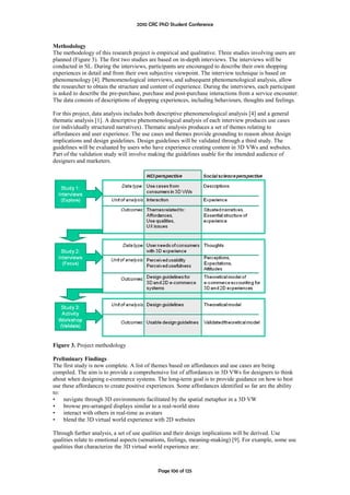 2010 CRC PhD Student Conference



Methodology
The methodology of this research project is empirical and qualitative. Three studies involving users are
planned (Figure 3). The first two studies are based on in-depth interviews. The interviews will be
conducted in SL. During the interviews, participants are encouraged to describe their own shopping
experiences in detail and from their own subjective viewpoint. The interview technique is based on
phenomenology [4]. Phenomenological interviews, and subsequent phenomenological analysis, allow
the researcher to obtain the structure and content of experience. During the interviews, each participant
is asked to describe the pre-purchase, purchase and post-purchase interactions from a service encounter.
The data consists of descriptions of shopping experiences, including behaviours, thoughts and feelings.

For this project, data analysis includes both descriptive phenomenological analysis [4] and a general
thematic analysis [1]. A descriptive phenomenological analysis of each interview produces use cases
(or individually structured narratives). Thematic analysis produces a set of themes relating to
affordances and user experience. The use cases and themes provide grounding to reason about design
implications and design guidelines. Design guidelines will be validated through a third study. The
guidelines will be evaluated by users who have experience creating content in 3D VWs and websites.
Part of the validation study will involve making the guidelines usable for the intended audience of
designers and marketers.




Figure 3. Project methodology

Preliminary Findings
The first study is now complete. A list of themes based on affordances and use cases are being
compiled. The aim is to provide a comprehensive list of affordances in 3D VWs for designers to think
about when designing e-commerce systems. The long-term goal is to provide guidance on how to best
use these affordances to create positive experiences. Some affordances identified so far are the ability
to:
• navigate through 3D environments facilitated by the spatial metaphor in a 3D VW
• browse pre-arranged displays similar to a real-world store
• interact with others in real-time as avatars
• blend the 3D virtual world experience with 2D websites

Through further analysis, a set of use qualities and their design implications will be derived. Use
qualities relate to emotional aspects (sensations, feelings, meaning-making) [9]. For example, some use
qualities that characterize the 3D virtual world experience are:



                                             Page 106 of 125
 