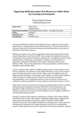 2010 CRC PhD Student Conference



 Supporting Reflection about Web Resources within Mash-
               Up Learning Environments

                              Thomas Daniel Ullmann
                               t.ullmann@open.ac.uk

Supervisors          Peter Scott
                     Fridolin Wild
Department/Institute Knowledge Media Institute – The Open University
Status               Fulltime
Probation viva       Before
Starting date        October 2010



The proposed PhD thesis addresses the problem of how to empower users to reflect
about resources, helping them to make informed decisions. The goal of the PhD is to
develop a framework of a mash-up learning environment that takes into account the
reflection of users about resources.

Mashups are usually seen as software applications that merge separate APIs or data
sources (Zang, Rosson, and Nasser 2008). They compose new applications based on
existing data services and user interfaces. Mashups are “a combination of pre-existing,
integrated units of technology, glued together to achieve new functionality, as
opposed to creating that functionality from scratch” (Hartmann, Doorley, and
Klemmer 2006). They are the manifestation of the programmable web (Maximilien,
Ranabahu, and Gomadam 2008).

Learners looking at the wealth of available learning resources need strategies to deal
with its complexity. The abilities to reflect about information, to rate, and to review it,
seem to be important skills to cope with this. Many tools are available on the web
addressing these challenges. For example, search engines, one of the major backbones
of the web, deliver a ranked result set of more or less relevant information.
Recommendation services aggregate opinions of users to top lists of items or use
collaborative filtering mechanisms to make predictions about future interests of users.

While these services lack connectivity and do not explicitly address reflective practice,
Mashup Personal Learning Environments (MUPPLEs) (Wild, Mödritscher, and
Sigurdarson 2008) enable learners to construct their own learning space through
facilities to mash up services and tools from different sources to support collaborative
and individual learning activities.

Research carried out in the context of reflection (e.g. (Dewey 1933); (Boud, Keogh,
and Walker 1985); (Schön 1983); (Moon 1999)(Moon 2004)) finds its application in
mash-up personal learning environments in form of indicators (Glahn 2009).
Indicators are usually small widgets embedded in a learning system, which represents
information for the learners for example about their activity level or performance
measure. While indicators focus on the visualization of interaction footprints, methods


                                       Page 108 of 125
 