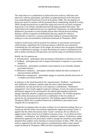 2010 CRC PhD Student Conference




The study draws on a combination of online discussion archives, field notes and
interviews with key participants, and follows an approach based on the Structured
Case methodological framework (Carroll & Swatman, 2000). The development of
theory has much in common with the grounded theory methodology (Heath & Cowley,
2004), though structured case in particular makes provision for an initial conceptual
framework, to be refined, extended and tested through grounded observation. The
initial framework employed here has two significant components: an understanding of
deliberative governance as much broader process than rational decision making
dialogue; and the recognition of deliberation that may equally be valued as
instrumental or expressive, a process potentially leading to consensual decision
making or to the accommodation of pluralism (Gutmann & Thompson, 2004).

Analysis of discussion archives presents five patterns of ‘governance conversation’
which all play a significant role in local governance within the case community.
Considering the size and nature of the sample, the analysis does not propose anything
near a comprehensive typology. In stead, the patterns are used as a mechanism to be
able to analyse and discuss this particular case and the range of contributions therein.

Briefly, the five patterns are:
• Announcement – participants share governance information or advertise an event.
• Feedback – participants provide or request information in response to a governance
   initiative.
• Coordination – participants coordinate a local response to an externally initiated
   governance process.
• Deliberative mediation – participants informally mediate the direct resolution of
   local governance problems.
• Deliberative management – participants engage in sustained, pluralist discussion of
   a complex governance problem.

In reference to the initial theoretical, the ‘announcement,’ feedback’, ‘coordination,
and ‘deliberative mediation’ patterns make the most evident instrumental
contributions, but also provide less overt expressive contributions. ‘Deliberative
management’ most clearly supports expressive dialogue. In turn, the expressiveness of
deliberation appears to be instrumental to the shared understanding required to
manage inherently pluralist, complex governance problems. The evidence proposes
that the online discussions are driven by a combination of the two modes of
interaction, the instrumental and expressive. The findings support Guttman and
Thompson (2004), that a complete framework of deliberative governance must
integrate the two perspectives.

Though the investigation does not show evidence of overt decision-making, there is a
strong case that the online conversations significantly support governance action. It
appears that the online discussions rarely “create” consensus, but are effective to
support action where some level of implicit consensus exists - as we observed in the
‘feedback’, ‘coordination’ and ‘deliberative mediation’ patterns. Furthermore, online
deliberation appeared to be particularly suited to manage the sometimes unavoidable
pluralism that complex issues introduce to local governance (Cohen, 1998). The case
analysis supported not only that expressive communication online creates mutual
respect (Guttman & Thompson, 2004), but that it potentially allows participants to


                                       Page 111 of 125
 