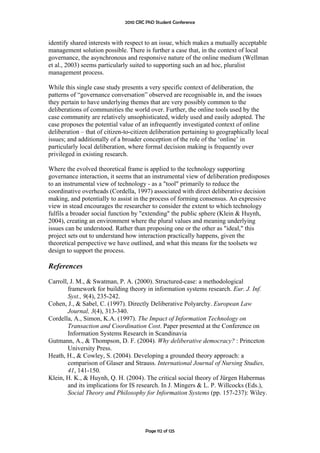 2010 CRC PhD Student Conference



identify shared interests with respect to an issue, which makes a mutually acceptable
management solution possible. There is further a case that, in the context of local
governance, the asynchronous and responsive nature of the online medium (Wellman
et al., 2003) seems particularly suited to supporting such an ad hoc, pluralist
management process.

While this single case study presents a very specific context of deliberation, the
patterns of “governance conversation” observed are recognisable in, and the issues
they pertain to have underlying themes that are very possibly common to the
deliberations of communities the world over. Further, the online tools used by the
case community are relatively unsophisticated, widely used and easily adopted. The
case proposes the potential value of an infrequently investigated context of online
deliberation – that of citizen-to-citizen deliberation pertaining to geographically local
issues; and additionally of a broader conception of the role of the ‘online’ in
particularly local deliberation, where formal decision making is frequently over
privileged in existing research.

Where the evolved theoretical frame is applied to the technology supporting
governance interaction, it seems that an instrumental view of deliberation predisposes
to an instrumental view of technology - as a "tool" primarily to reduce the
coordinative overheads (Cordella, 1997) associated with direct deliberative decision
making, and potentially to assist in the process of forming consensus. An expressive
view in stead encourages the researcher to consider the extent to which technology
fulfils a broader social function by "extending" the public sphere (Klein & Huynh,
2004), creating an environment where the plural values and meaning underlying
issues can be understood. Rather than proposing one or the other as "ideal," this
project sets out to understand how interaction practically happens, given the
theoretical perspective we have outlined, and what this means for the toolsets we
design to support the process.

References
Carroll, J. M., & Swatman, P. A. (2000). Structured-case: a methodological
        framework for building theory in information systems research. Eur. J. Inf.
        Syst., 9(4), 235-242.
Cohen, J., & Sabel, C. (1997). Directly Deliberative Polyarchy. European Law
        Journal, 3(4), 313-340.
Cordella, A., Simon, K.A. (1997). The Impact of Information Technology on
        Transaction and Coordination Cost. Paper presented at the Conference on
        Information Systems Research in Scandinavia
Gutmann, A., & Thompson, D. F. (2004). Why deliberative democracy? : Princeton
        University Press.
Heath, H., & Cowley, S. (2004). Developing a grounded theory approach: a
        comparison of Glaser and Strauss. International Journal of Nursing Studies,
        41, 141-150.
Klein, H. K., & Huynh, Q. H. (2004). The critical social theory of Jürgen Habermas
        and its implications for IS research. In J. Mingers & L. P. Willcocks (Eds.),
        Social Theory and Philosophy for Information Systems (pp. 157-237): Wiley.




                                       Page 112 of 125
 