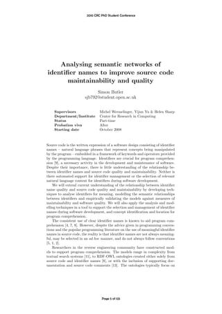 2010 CRC PhD Student Conference




    Analysing semantic networks of
identiﬁer names to improve source code
       maintainability and quality
                              Simon Butler
                        sjb792@student.open.ac.uk


    Supervisors                  Michel Wermelinger, Yijun Yu & Helen Sharp
    Department/Institute         Centre for Research in Computing
    Status                       Part-time
    Probation viva               After
    Starting date                October 2008



Source code is the written expression of a software design consisting of identiﬁer
names – natural language phrases that represent concepts being manipulated
by the program – embedded in a framework of keywords and operators provided
by the programming language. Identiﬁers are crucial for program comprehen-
sion [9], a necessary activity in the development and maintenance of software.
Despite their importance, there is little understanding of the relationship be-
tween identiﬁer names and source code quality and maintainability. Neither is
there automated support for identiﬁer management or the selection of relevant
natural language content for identiﬁers during software development.
    We will extend current understanding of the relationship between identiﬁer
name quality and source code quality and maintainability by developing tech-
niques to analyse identiﬁers for meaning, modelling the semantic relationships
between identiﬁers and empirically validating the models against measures of
maintainability and software quality. We will also apply the analysis and mod-
elling techniques in a tool to support the selection and management of identiﬁer
names during software development, and concept identiﬁcation and location for
program comprehension.
    The consistent use of clear identiﬁer names is known to aid program com-
prehension [4, 7, 8]. However, despite the advice given in programming conven-
tions and the popular programming literature on the use of meaningful identiﬁer
names in source code, the reality is that identiﬁer names are not always meaning-
ful, may be selected in an ad hoc manner, and do not always follow conventions
[5, 1, 2].
    Researchers in the reverse engineering community have constructed mod-
els to support program comprehension. The models range in complexity from
textual search systems [11], to RDF-OWL ontologies created either solely from
source code and identiﬁer names [8], or with the inclusion of supporting doc-
umentation and source code comments [13]. The ontologies typically focus on




                                   Page 5 of 125
 