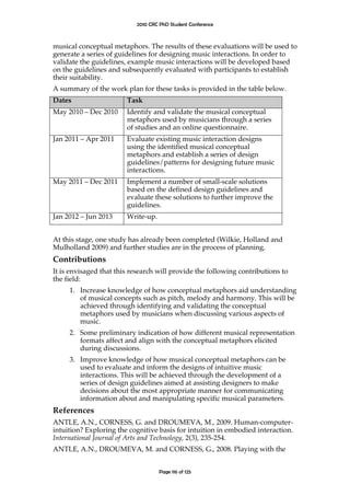 2010 CRC PhD Student Conference



musical conceptual metaphors. The results of these evaluations will be used to
generate a series of guidelines for designing music interactions. In order to
validate the guidelines, example music interactions will be developed based
on the guidelines and subsequently evaluated with participants to establish
their suitability.
A summary of the work plan for these tasks is provided in the table below.
Dates                   Task
May 2010 – Dec 2010     Identify and validate the musical conceptual
                        metaphors used by musicians through a series
                        of studies and an online questionnaire.
Jan 2011 – Apr 2011     Evaluate existing music interaction designs
                        using the identified musical conceptual
                        metaphors and establish a series of design
                        guidelines/patterns for designing future music
                        interactions.
May 2011 – Dec 2011     Implement a number of small-scale solutions
                        based on the defined design guidelines and
                        evaluate these solutions to further improve the
                        guidelines.
Jan 2012 – Jun 2013     Write-up.


At this stage, one study has already been completed (Wilkie, Holland and
Mulholland 2009) and further studies are in the process of planning.
Contributions
It is envisaged that this research will provide the following contributions to
the field:
     1. Increase knowledge of how conceptual metaphors aid understanding
        of musical concepts such as pitch, melody and harmony. This will be
        achieved through identifying and validating the conceptual
        metaphors used by musicians when discussing various aspects of
        music.
     2. Some preliminary indication of how different musical representation
        formats affect and align with the conceptual metaphors elicited
        during discussions.
     3. Improve knowledge of how musical conceptual metaphors can be
        used to evaluate and inform the designs of intuitive music
        interactions. This will be achieved through the development of a
        series of design guidelines aimed at assisting designers to make
        decisions about the most appropriate manner for communicating
        information about and manipulating specific musical parameters.
References
ANTLE, A.N., CORNESS, G. and DROUMEVA, M., 2009. Human-computer-
intuition? Exploring the cognitive basis for intuition in embodied interaction.
International Journal of Arts and Technology, 2(3), 235-254.
ANTLE, A.N., DROUMEVA, M. and CORNESS, G., 2008. Playing with the


                                    Page 116 of 125
 