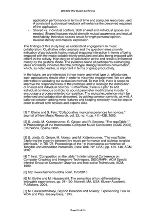 2010 CRC PhD Student Conference



       application performance in terms of time and computer resources used.
       A consistent audiovisual feedback will enhance the perceived response
       of the application.
   •   Shared vs. individual controls. Both shared and individual spaces are
       needed. Shared features would strength mutual awareness and mutual
       modifability. Individual spaces would strength personal opinion,
       musical identity and musical expression.

The fndings of this study help us understand engagement in music
collaboration. Qualitative video analysis and the questionnaires provide
indication of participants having mutual engaging interaction in terms of being
engaged with the music collaboratively produced and also being engaged with
others in the activity. High degree of satisfaction at the end result is evidenced
mostly by the gestural mode. The evidence found of participants exchanging
ideas constantly indicates that the prototype strongly facilitates conversation,
which, as noted earlier, is important in terms of group productivity.

In the future, we are interested in how many, and what type of, affordances
such applications should offer in order to maximise engagement. We are also
interested in validating our evaluation method. To that end, there is scope to
improve the responsiveness of the prototype and to redesign the distribution
of shared and individual controls. Furthermore, there is a plan to add
individual continuous controls for sound parameter modifcations in order to
encourage a process-oriented composition. The mutual experience might be
enhanced and collaboration deepened, by adding common controls, as well. A
balance between adding more features and keeping simplicity must be kept in
order to attract both novices and experts alike.


[1] T. Blaine and S. Fels, “Collaborative musical experiences for novices,”
Journal of New Music Research, vol. 32, no. 4, pp. 411–428, 2003.

[2] S. Jordà, M. Kaltenbrunner, G. Geiger, and R. Bencina, “The reacTable*,”
in Proceedings of the International Computer Music Conference (ICMC 2005),
(Barcelona, Spain), 2005.


[3] S. Jordà, G. Geiger, M. Alonso, and M. Kaltenbrunner, “The reacTable:
Exploring the synergy between live music performance and tabletop tangible
interfaces,” in TEI ’07: Proceedings of the 1st international conference on
Tangible and embedded interaction, (New York, NY, USA), pp. 139–146, ACM,
2007.

[4] T. Iwai, “Composition on the table,” in International Conference on
Computer Graphics and Interactive Techniques, SIGGRAPH: ACM Special
Interest Group on Computer Graphics and Interactive Techniques, ACM,
1999.

[5] http://www.fashionbuddha.com/, 15/3/2010.

[6] M. Blythe and M. Hassenzahl, The semantics of fun: differentiating
enjoyable experiences, pp. 91–100. Norwell, MA, USA: Kluwer Academic
Publishers, 2004.

[7] M. Csikszentmihalyi, Beyond Boredom and Anxiety: Experiencing Flow in
Work and Play. Jossey-Bass, 1975.




                                    Page 120 of 125
 