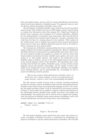 2010 CRC PhD Student Conference




class and method names, and are used for concept identiﬁcation and location
based on the lexical similarity of identiﬁer names. The approach, however, does
not directly address the quality of identiﬁer names used.
    The development of detailed identiﬁer name analysis has focused on method
names because their visibility and reuse in APIs implies a greater need for them
to contain clear information about their purpose [10]. Caprile and Tonella [3]
derived both a grammar and vocabulary for C function identiﬁers, suﬃcient
for the implementation of automated name refactoring. Høst and Østvold [5]
have since analysed Java method names looking for a common vocabulary that
could form the basis of a naming scheme for Java methods. Their analysis of
the method names used in multiple Java projects found common grammatical
forms; however, there were suﬃcient degenerate forms for them to be unable to
derive a grammar for Java method names.
    The consequences of identiﬁer naming problems have been considered to be
largely conﬁned to the domain of program comprehension. However, Deißenb¨ck   o
and Pizka observed an improvement in maintainability when their rules of con-
cise and consistent naming were applied to a project [4], and our recent work
found statistical associations between identiﬁer name quality and source code
quality [1, 2]. Our studies, however, only looked at the construction of the
identiﬁer names in isolation, and not at the relationships between the meaning
of the natural language content of the identiﬁers. We hypothesise that a rela-
tionship exists between the quality of identiﬁer names, in terms of their natural
language content and semantic relationships, and the quality of source code,
which can be understood in terms of the functionality, reliability, and usability
of the resulting software, and its maintainability [6]. Accordingly, we seek to
answer the following research question:

         How are the semantic relationships between identiﬁer names, in-
     ferred from their natural language content and programming lan-
     guage structure, related to source code maintainability and quality?

    We will construct models of source code as semantic networks predicated
on both the semantic content of identiﬁer names and the relationships between
identiﬁer names inferred from the programming language structure. For exam-
ple, the simple class Car in Figure 1 may be represented by the semantic network
in Figure 2. Such models can be applied to support empirical investigations of
the relationship between identiﬁer name quality and source code quality and
maintainability. The models may also be used in tools to support the manage-
ment and selection of identiﬁer names during software development, and to aid
concept identiﬁcation and location during source code maintenance.

public c l a s s Car extends V e h i c l e {
    Engine e n g i n e ;
}

                           Figure 1: The class Car

   We will analyse identiﬁer names mined from open source Java projects to
create a catalogue of identiﬁer structures to understand the mechanisms em-
ployed by developers to encode domain information in identiﬁers. We will build




                                  Page 6 of 125
 