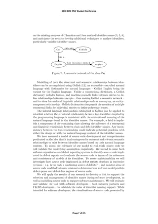 2010 CRC PhD Student Conference




on the existing analyses of C function and Java method identiﬁer names [3, 5, 8],
and anticipate the need to develop additional techniques to analyse identiﬁers,
particularly variable identiﬁer names.

                              extends
                     Car                  Vehicle


                      has a

                                has instance named
                   Engine                               engine



                Figure 2: A semantic network of the class Car


    Modelling of both the structural and semantic relationships between iden-
tiﬁers can be accomplished using Gellish [12], an extensible controlled natural
language with dictionaries for natural languages – Gellish English being the
variant for the English language. Unlike a conventional dictionary, a Gellish
dictionary includes human- and machine-readable links between entries to de-
ﬁne relationships between concepts – thus making Gellish a semantic network –
and to show hierarchical linguistic relationships such as meronymy, an entity–
component relationship. Gellish dictionaries also permit the creation of multiple
conceptual links for individual entries to deﬁne polysemic senses.
    The natural language relationships catalogued in Gellish can be applied to
establish whether the structural relationship between two identiﬁers implied by
the programming language is consistent with the conventional meaning of the
natural language found in the identiﬁer names. For example, a ﬁeld is implic-
itly a component of the containing class allowing the inference of a conceptual
and linguistic relationship between class and ﬁeld identiﬁer names. Any incon-
sistency between the two relationships could indicate potential problems with
either the design or with the natural language content of the identiﬁer names.
    We have assumed a model of source code development and comprehension
predicated on the idea that it is advantageous for coherent and relevant semantic
relationships to exist between identiﬁer names based on their natural language
content. To assess the relevance of our model to real-world source code we
will validate the underlying assumption empirically. We intend to mine both
software repositories and defect reporting systems to identify source code impli-
cated in defect reports and evaluate the source code in terms of the coherence
and consistency of models of its identiﬁers. To assess maintainability we will
investigate how source code implicated in defect reports develops in successive
versions – e.g. is the code a continuing source of defects? – and monitor areas of
source code modiﬁed between versions to determine how well our model predicts
defect-prone and defect-free regions of source code.
    We will apply the results of our research to develop a tool to support the
selection and management of identiﬁer names during software development, as
well as modelling source code to support software maintenance. We will evaluate
and validate the tool with software developers – both industry partners and
FLOSS developers – to establish the value of identiﬁer naming support. While
intended for software developers, the visualisations of source code presented by




                                    Page 7 of 125
 