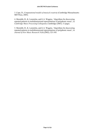 2010 CRC PhD Student Conference



3. Cope, D., Computational models of musical creativity (Cambridge Massachusetts:
MIT Press, 2005).

4. Meredith, D., K. Lemström, and G.A. Wiggins, ‘Algorithms for discovering
repeated patterns in multidimensional representations of polyphonic music’, in
Cambridge Music Processing Colloquium, Cambridge (2003), 11 pages.

5. Meredith, D., K. Lemström, and G.A. Wiggins, ‘Algorithms for discovering
repeated patterns in multidimensional representations of polyphonic music’, in
Journal of New Music Research 31(4) (2002), 321-345.




                                      Page 11 of 125
 