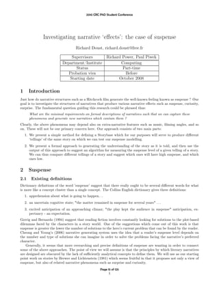 2010 CRC PhD Student Conference




                Investigating narrative ‘eﬀects’: the case of suspense
                                     Richard Doust, richard.doust@free.fr

                                 Supervisors              Richard Power, Paul Piwek
                            Department/Institute                 Computing
                                   Status                         Part-time
                               Probation viva                      Before
                                Starting date                   October 2008


1     Introduction
Just how do narrative structures such as a Hitchcock ﬁlm generate the well-known feeling known as suspense ? Our
goal is to investigate the structures of narratives that produce various narrative eﬀects such as suspense, curiosity,
surprise. The fundamental question guiding this research could be phrased thus:
       What are the minimal requirements on formal descriptions of narratives such that we can capture these
       phenomena and generate new narratives which contain them ?
Clearly, the above phenomena may depend also on extra-narrative features such as music, ﬁlming angles, and so
on. These will not be our primary concern here. Our approach consists of two main parts:
    1. We present a simple method for deﬁning a Storybase which for our purposes will serve to produce diﬀerent
       ‘tellings’ of the same story on which we can test our suspense modelling.
    2. We present a formal approach to generating the understanding of the story as it is told, and then use the
       output of this approach to suggest an algorithm for measuring the suspense level of a given telling of a story.
       We can thus compare diﬀerent tellings of a story and suggest which ones will have high suspense, and which
       ones low.


2     Suspense
2.1     Existing deﬁnitions
Dictionary deﬁnitions of the word ’suspense’ suggest that there really ought to be several diﬀerent words for what
is more like a concept cluster than a single concept. The Collins English dictionary gives three deﬁnitions:
    1. apprehension about what is going to happen. . .
    2. an uncertain cognitive state; "the matter remained in suspense for several years" . . .
    3. excited anticipation of an approaching climax; "the play kept the audience in suspense" anticipation, ex-
       pectancy - an expectation.
Gerrig and Bernardo (1994) suggest that reading ﬁction involves constantly looking for solutions to the plot-based
dilemmas faced by the characters in a story world. One of the suggestions which come out of this work is that
suspense is greater the lower the number of solutions to the hero’s current problem that can be found by the reader.
Cheong and Young’s (2006) narrative generating system uses the idea that a reader’s suspense level depends on
the number and type of solutions she can imagine in order to solve the problems facing the narrative’s preferred
character.
    Generally, it seems that more overarching and precise deﬁnitions of suspense are wanting in order to connect
some of the above approaches. The point of view we will assume is that the principles by which literary narratives
are designed are obscured by the lack of suﬃciently analytical concepts to deﬁne them. We will use as our starting
point work on stories by Brewer and Lichtenstein (1981) which seems fruitful in that it proposes not only a view of
suspense, but also of related narrative phenomena such as surprise and curiosity.
                                                     Page 15 of 125
                                                           1
 