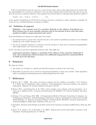 2010 CRC PhD Student Conference

   If the set of predictions stays the same over a series of story steps, and in a ﬁrst approximation, we assume that
the suspensefulness of a narrative is equivalent to the sum of the suspense level of each story step, then we can say
that the narrative in question will have a total suspense level S-total relative to this particular predicted conﬂict of
      S-total = Z/L + Z/(L-1) + Z/(L-2) + . . . + Z/L
as the number of predictions in CC(P1,P2,Z) decreases each time a prediction is either conﬁrmed or annulled. To
resume we can a working deﬁnition of suspense as follows:

5.6     Deﬁnition of suspense
      Deﬁnition : the suspense level of a narrative depends on the salience of predicted con-
      ﬂicts between two or more possible outcomes and on the amount of story time that these
      predicted conﬂicts remain unresolved and ‘active’.

From this deﬁnition of suspense we would expect two results:
    1. the suspense level at a given story step will increase as the number of predictions necessary to be conﬁrmed
       leading up to the conﬂict decreases, and
    2. the way to maximise suspense in a narrative is for the narrative to ‘keep active’ predicted incompatibilities
       with a high salience over several story steps.
In fact, this may be just how suspenseful narratives work. One might say,
      suspenseful narratives engineer a spreading of the salience of key moments backwards in
      time, thus maintaining a kind of tension over suﬃciently long periods for emotional eﬀects
      to build up in the spectator.


6     Summary
We make two claims:
    1. The notion of a storybase is a simple and powerful to generate variants of the same story.
    2. Meta-eﬀects of narrative can be tested by using formal algorithms on these story variants. These algorithms
       build on modelling of inferential processes and knowledge about the world.


7     References
    • Brewer, W. F. (1996). The nature of narrative suspense and the problem of rereading. In P. Vorderer,
      H. J. Wulﬀ, and M. Friedrichsen (Eds.), Suspense: Conceptualizations, theoretical analyses, and empirical
      explorations. Mahwah, NJ: Lawrence Erlbaum Associates. 107-127.
    • Brewer, W.F., and Lichtenstein, E. H. (1981). Event schemas, story schemas, and story grammars. In J.
      Long and A. Baddeley (Eds.), Attention and Performance IX. Hillsdale, NJ: Lawrence Erlbaum Associates.
      363-379.
    • Cheong, Y.G. and Young, R.M. 2006. A Computational Model of Narrative Generation for Suspense. In
      Computational Aesthetics: Artiﬁcial Intelligence Approaches to Beauty and Happiness: Papers from the 2006
      AAAI Workshop, ed. Hugo Liu and Rada Mihalcea, Technical Report WS-06-04. American Association for
      Artiﬁcial Intelligence, Menlo Park, California, USA, pp. 8- 15.

    • Gerrig R.J., Bernardo A.B.I. Readers as problem-solvers in the experience of suspense (1994) Poetics, 22 (6), pp. 459-
      472.
    • Speer, N. K., Zacks, J. M., & Reynolds, J. R. (2007). Human brain activity time-locked to narrative event
      boundaries. Psychological Science, 18, 449-455.



                                                     Page 18 of 125
 