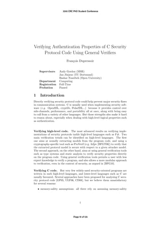 2010 CRC PhD Student Conference




Verifying Authentication Properties of C Security
      Protocol Code Using General Veriﬁers
                            Fran¸ois Dupressoir
                                c


     Supervisors      Andy Gordon (MSR)
                      Jan J¨rjens (TU Dortmund)
                            u
                      Bashar Nuseibeh (Open University)
     Department       Computing
     Registration     Full-Time
     Probation        Passed

1    Introduction
Directly verifying security protocol code could help prevent major security ﬂaws
in communication systems. C is usually used when implementing security soft-
ware (e.g. OpenSSL, cryptlib, PolarSSL...) because it provides control over
side-channels, performance, and portability all at once, along with being easy
to call from a variety of other languages. But those strengths also make it hard
to reason about, especially when dealing with high-level logical properties such
as authentication.


Verifying high-level code. The most advanced results on verifying imple-
mentations of security protocols tackle high-level languages such as F#. Two
main veriﬁcation trends can be identiﬁed on high-level languages. The ﬁrst
one aims at soundly extracting models from the program code, and using a
cryptography-speciﬁc tool such as ProVerif (e.g. fs2pv [BFGT06]) to verify that
the extracted protocol model is secure with respect to a given attacker model.
The second approach, on the other hand, aims at using general veriﬁcation tools
such as type systems and static analysis to verify security properties directly
on the program code. Using general veriﬁcation tools permits a user with less
expert knowledge to verify a program, and also allows a more modular approach
to veriﬁcation, even in the context of security, as argued in [BFG10].

Verifying C code. But very few widely-used security-oriented programs are
written in such high-level languages, and lower-level languages such as C are
usually favoured. Several approaches have been proposed for analysing C secu-
rity protocol code [GP05, ULF06, CD08], but we believe them unsatisfactory
for several reasons:
    • memory-safety assumptions: all three rely on assuming memory-safety




                                        1




                                  Page 19 of 125
 