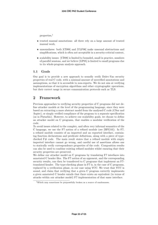 2010 CRC PhD Student Conference




       properties,1
    • trusted manual annotations: all three rely on a large amount of trusted
      manual work,
    • unsoundness: both [CD08] and [ULF06] make unsound abstractions and
      simpliﬁcations, which is often not acceptable in a security-criticial context,
    • scalability issues: [CD08] is limited to bounded, small in practice, numbers
      of parallel sessions, and we believe [GP05] is limited to small programs due
      to its whole-program analysis approach.

1.1     Goals
Our goal is to provide a new approach to soundly verify Dolev-Yao security
properties of real C code, with a minimal amount of unveriﬁed annotations and
assumptions, so that it is accessible to non-experts. We do not aim at verifying
implementations of encryption algorithms and other cryptographic operations,
but their correct usage in secure communication protocols such as TLS.


2      Framework
Previous approaches to verifying security properties of C programs did not de-
ﬁne attacker models at the level of the programming language, since they were
based on extracting a more abstract model from the analysed C code (CSur and
Aspier), or simply veriﬁed compliance of the program to a separate speciﬁcation
(as in Pistachio). However, to achieve our scalability goals, we choose to deﬁne
an attacker model on C programs, that enables a modular veriﬁcation of the
code.
To avoid issues related to the complex, and often very informal semantics of the
C language, we use the F7 notion of a reﬁned module (see [BFG10]). In F7,
a reﬁned module consists of an imported and an exported interface, contain-
ing function declarations and predicate deﬁnitions, along with a piece of type-
checked F# code. The main result states that a reﬁned module with empty
imported interface cannot go wrong, and careful use of assertions allows one
to statically verify correspondence properties of the code. Composition results
can also be used to combine existing reﬁned modules whilst ensuring that their
security properties are preserved.
We deﬁne our attacker model on C programs by translating F7 interfaces into
annotated C header ﬁles. The F7 notion of an opponent, and the corresponding
security results, can then be transferred to C programs that implement an F7-
translated header. The type-checking phase in F7 is, in the case of C programs,
replaced by a veriﬁcation phase, in our case using VCC. We trust that VCC is
sound, and claim that verifying that a given C program correctly implements
a given annotated C header entails that there exists an equivalent (in terms of
attacks within our attacker model) F7 implementation of that same interface.
    1 Which   may sometimes be purposefully broken as a source of randomness.




                                        Page 20 of 125
 