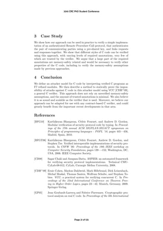 2010 CRC PhD Student Conference




3    Case Study
We show how our approach can be used in practice to verify a simple implemen-
tation of an authenticated Remote Procedure Call protocol, that authenticates
the pair of communicating parties using a pre-shared key, and links requests
and responses together. We show that diﬀerent styles of C code can be veriﬁed
using this approach, with varying levels of required annotations, very few of
which are trusted by the veriﬁer. We argue that a large part of the required
annotations are memory-safety related and would be necessary to verify other
properties of the C code, including to verify the memory-safety assumptions
made by previous approaches.


4    Conclusion
We deﬁne an attacker model for C code by interpreting veriﬁed C programs as
F7 reﬁned modules. We then describe a method to statically prove the impos-
sibility of attacks against C code in this attacker model using VCC [CDH+ 09],
a general C veriﬁer. This approach does not rely on unveriﬁed memory-safety
assumptions, and the amount of trusted annotations is minimal. We also believe
it is as sound and scalable as the veriﬁer that is used. Moreover, we believe our
approach can be adapted for use with any contract-based C veriﬁer, and could
greatly beneﬁt from the important recent developments in that area.


References
[BFG10]    Karthikeyan Bhargavan, C´dric Fournet, and Andrew D. Gordon.
                                      e
           Modular veriﬁcation of security protocol code by typing. In Proceed-
           ings of the 37th annual ACM SIGPLAN-SIGACT symposium on
           Principles of programming languages - POPL ’10, pages 445—456,
           Madrid, Spain, 2010.
[BFGT06] Karthikeyan Bhargavan, C´dric Fournet, Andrew D. Gordon, and
                                    e
         Stephen Tse. Veriﬁed interoperable implementations of security pro-
         tocols. In CSFW ’06: Proceedings of the 19th IEEE workshop on
         Computer Security Foundations, pages 139—-152, Washington, DC,
         USA, 2006. IEEE Computer Society.
[CD08]     Sagar Chaki and Anupam Datta. ASPIER: an automated framework
           for verifying security protocol implementations. Technical CMU-
           CyLab-08-012, CyLab, Carnegie Mellon University, 2008.

[CDH+ 09] Ernie Cohen, Markus Dahlweid, Mark Hillebrand, Dirk Leinenbach,
          Michal Moskal, Thomas Santen, Wolfram Schulte, and Stephan To-
          bies. VCC: a practical system for verifying concurrent C. In Pro-
          ceedings of the 22nd International Conference on Theorem Prov-
          ing in Higher Order Logics, pages 23—42, Munich, Germany, 2009.
          Springer-Verlag.
[GP05]     Jean Goubault-Larrecq and Fabrice Parrennes. Cryptographic pro-
           tocol analysis on real C code. In Proceedings of the 6th International




                                  Page 21 of 125
 