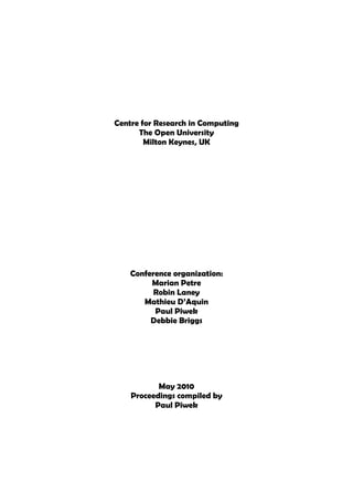 Centre for Research in Computing
      The Open University
        Milton Keynes, UK




    Conference organization:
         Marian Petre
          Robin Laney
       Mathieu D’Aquin
          Paul Piwek
         Debbie Briggs




           May 2010
    Proceedings compiled by
          Paul Piwek
 