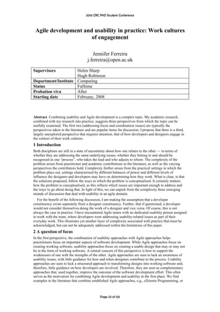 2010 CRC PhD Student Conference



 Agile development and usability in practice: Work cultures
                      of engagement

                                         Jennifer Ferreira
                                      j.ferreira@open.ac.uk

Supervisors          Helen Sharp
                     Hugh Robinson
Department/Institute Computing
Status               Fulltime
Probation viva       After
Starting date        February, 2008



Abstract. Combining usability and Agile development is a complex topic. My academic research,
combined with my research into practice, suggests three perspectives from which the topic can be
usefully examined. The first two (addressing focus and coordination issues) are typically the
perspectives taken in the literature and are popular items for discussion. I propose that there is a third,
largely unexplored perspective that requires attention, that of how developers and designers engage in
the context of their work cultures.
1 Introduction
Both disciplines are still in a state of uncertainty about how one relates to the other — in terms of
whether they are addressing the same underlying issues, whether they belong to and should be
recognised as one “process”, who takes the lead and who adjusts to whom. The complexity of the
problem arises from practitioner and academic contributions to the literature, as well as the varying
perspectives the contributors hold. Complexity further arises from the practical settings in which the
problem plays out, settings characterised by different balances of power and different levels of
influence the designers and developers may have on determining how they work. What is clear, is that
the solutions proposed, follow the ways in which the problem is conceptualised. It certainly matters
how the problem is conceptualised, as this reflects which issues are important enough to address and
the ways to go about doing that. In light of this, we can unpick from the complexity three emerging
strands of discussion that deal with usability in an agile domain.
   For the benefit of the following discussion, I am making the assumption that a developer
constituency exists separately from a designer constituency. Further, that if questioned, a developer
would not consider themselves doing the work of a designer and vice versa. Of course, this is not
always the case in practice. I have encountered Agile teams with no dedicated usability person assigned
to work with the team, where developers were addressing usability-related issues as part of their
everyday work. This illustrates yet another layer of complexity associated with practice that must be
acknowledged, but can not be adequately addressed within the limitations of this paper.
2 A question of focus
In the first perspective, the combination of usability approaches with Agile approaches helps
practitioners focus on important aspects of software development. While Agile approaches focus on
creating working software, usability approaches focus on creating a usable design that may or may not
be in the form of working software. A central concern of this perspective is how to support the
weaknesses of one with the strengths of the other. Agile approaches are seen to lack an awareness of
usability issues, with little guidance for how and when designers contribute to the process. Usability
approaches are seen to lack a structured approach to transforming designs into working software and,
therefore, little guidance on how developers are involved. Therefore, they are seen as complementary
approaches that, used together, improve the outcome of the software development effort. This often
serves as the motivation for combining Agile development and usability in the first place. We find
examples in the literature that combine established Agile approaches, e.g., eXtreme Programming, or



                                               Page 23 of 125
 