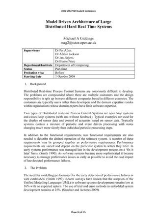 2010 CRC PhD Student Conference



                 Model Driven Architecture of Large
                 Distributed Hard Real Time Systems

                              Michael A Giddings
                             mag2@tutor.open.ac.uk

Supervisors          Dr Pat Allen
                     Dr Adrian Jackson
                     Dr Jan Jürjens,
                     Dr Blaine Price
Department/Institute Department of Computing
Status               Part-time
Probation viva       Before
Starting date        1 October 2008

1.   Background

Distributed Real-time Process Control Systems are notoriously difficult to develop.
The problems are compounded where there are multiple customers and the design
responsibility is split up between different companies based in different countries. The
customers are typically users rather than developers and the domain expertise resides
within organisations whose domain experts have little software expertise.

Two types of Distributed real-time Process Control Systems are open loop systems
and closed loop systems (with and without feedback). Typical examples are used for
the display of sensor data and control of actuators based on sensor data. Typically
systems contain a mixture of periodic and event driven processing with states
changing much more slowly than individual periodic processing steps.

In addition to the functional requirements, non functional requirements are also
needed to describe the desired operation of the software system. A number of these
requirements may be grouped together as performance requirements. Performance
requirements are varied and depend on the particular system to which they refer. In
early systems performance was managed late in the development process on a ‘fix it
later’ basis. (Smith 1990). As software systems became more sophisticated it became
necessary to manage performance issues as early as possible to avoid the cost impact
of late detected performance failures.

2.   The Problem

The need for modelling performance for the early detection of performance failures is
well established. (Smith 1990). Recent surveys have shown that the adoption of the
Unified Modelling Language (UML) in software systems development remains low at
16% with no expected upturn. The use of trial and error methods in embedded system
development remains at 25%. (Sanchez and Acitores 2009).




                                       Page 26 of 125
 