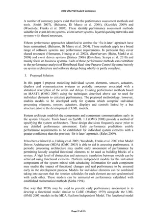 2010 CRC PhD Student Conference



A number of summary papers exist that list the performance assessment methods and
tools. (Smith 2007), (Balsamo, Di Marco et al. 2004), (Koziolek 2009) and
(Woodside, Franks et al. 2007). These identify performance assessment methods
suitable for event driven systems, client/server systems, layered queuing networks and
systems with shared resources.

Fifteen performance approaches identified to combat the ‘fix-it-later’ approach have
been summarised. (Balsamo, Di Marco et al. 2004). These methods apply to a broad
range of software systems and performance requirements. In particular they cover
shared resources (Hermanns, Herzog et al. 2002), client/servers (Huhn, Markl et al.
2009) and event driven systems (Staines 2006) (Distefano, Scarpa et al. 2010) and
mainly focus on business systems. Each of these performance methods can contribute
to the performance analysis of Distributed Real-time Process Control Systems but rely
on system architecture and software design being wholly or partly complete.

3.   Proposed Solution

In this paper I propose modelling individual system elements, sensors, actuators,
displays and communication systems as periodic processes associated with a
statistical description of the errors and delays. Existing performance methods based
on MARTE (OMG 2009) using the techniques described above can be used for
individual elements to calculate performance. The proposed methodology, however,
enables models to be developed early for systems which comprise individual
processing elements, sensors, actuators, displays and controls linked by a bus
structure prior to the development of UML models.

System architects establish the components and component communications early in
the system lifecycle. Tools based on SysML 1.1 (OMG 2008) provide a method of
specifying the system architecture. These design decisions frequently occur prior to
any detailed performance assessment. Early performance predictions enable
performance requirements to be established for individual system elements with a
greater confidence than the previous ‘fix-it-later’ approach. (Eeles 2009).

It has been claimed (Lu, Halang et al. 2005; Woodside, Franks et al. 2007) that Model
Driven Architecture (MDA) (OMG 2003) is able to aid in assessing performance. A
periodic processing architecture may enable early assessment of performance by
permitting loosely coupled functional elements to be used as building blocks of a
system. A high level of abstraction and automatic translation between models can be
achieved using functional elements. Platform independent models for the individual
components of the system mixed with scheduling information for each component
may enable the impact of functional changes and real performance to be assessed
early in the development process. Models for individual elements can be combined
taking into account that the iteration schedules for each element are not synchronised
with each other. These models can be animated or performance calculated with
established mathematical methods (Sinha 1994).

One way that MDA may be used to provide early performance assessment is to
develop a functional model similar to CoRE (Mullery 1979) alongside the UML
(OMG 2003) models in the MDA Platform Independent Model. The functional model



                                      Page 27 of 125
 