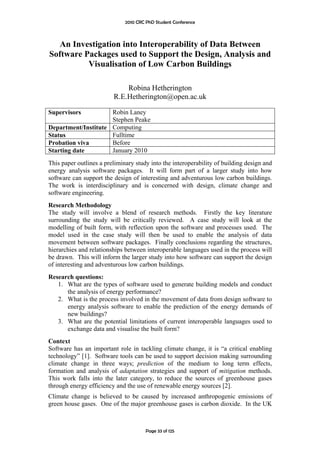2010 CRC PhD Student Conference



  An Investigation into Interoperability of Data Between
Software Packages used to Support the Design, Analysis and
          Visualisation of Low Carbon Buildings

                             Robina Hetherington
                         R.E.Hetherington@open.ac.uk

Supervisors          Robin Laney
                     Stephen Peake
Department/Institute Computing
Status               Fulltime
Probation viva       Before
Starting date        January 2010
This paper outlines a preliminary study into the interoperability of building design and
energy analysis software packages. It will form part of a larger study into how
software can support the design of interesting and adventurous low carbon buildings.
The work is interdisciplinary and is concerned with design, climate change and
software engineering.
Research Methodology
The study will involve a blend of research methods. Firstly the key literature
surrounding the study will be critically reviewed. A case study will look at the
modelling of built form, with reflection upon the software and processes used. The
model used in the case study will then be used to enable the analysis of data
movement between software packages. Finally conclusions regarding the structures,
hierarchies and relationships between interoperable languages used in the process will
be drawn. This will inform the larger study into how software can support the design
of interesting and adventurous low carbon buildings.
Research questions:
   1. What are the types of software used to generate building models and conduct
      the analysis of energy performance?
   2. What is the process involved in the movement of data from design software to
      energy analysis software to enable the prediction of the energy demands of
      new buildings?
   3. What are the potential limitations of current interoperable languages used to
      exchange data and visualise the built form?
Context
Software has an important role in tackling climate change, it is “a critical enabling
technology” [1]. Software tools can be used to support decision making surrounding
climate change in three ways; prediction of the medium to long term effects,
formation and analysis of adaptation strategies and support of mitigation methods.
This work falls into the later category, to reduce the sources of greenhouse gases
through energy efficiency and the use of renewable energy sources [2].
Climate change is believed to be caused by increased anthropogenic emissions of
green house gases. One of the major greenhouse gases is carbon dioxide. In the UK



                                       Page 33 of 125
 