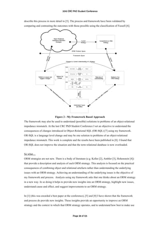 2010 CRC PhD Student Conference



describe this process in more detail in [5]. The process and framework have been validated by
comparing and contrasting the outcomes with those possible using the classification of Fussell [6].




                             Figure 2 - My Framework Based Approach
The framework may also be used to understand (possible) solutions to problems of an object-relational
impedance mismatch. At the last CRC PhD Student Conference I set an objective to understand the
consequences of changes introduced in Object-Relational SQL (OR-SQL) [7] using my framework.
OR-SQL is a language level change and may be one solution to problems of an object-relational
impedance mismatch. This work is complete and the results have been published in [8]. I found that
OR-SQL does not improve the situation and that the term relational database is now overloaded.


So what…
ORM strategies are not new. There is a body of literature (e.g. Keller [2], Ambler [3], Hohenstein [4])
that provide a description and analysis of each ORM strategy. This analysis is focused on the practical
consequences of combining object and relational artefacts rather than understanding the underlying
issues with an ORM strategy. Achieving an understanding of the underlying issues is the objective of
my framework and process. Analysis using my framework asks that one thinks about an ORM strategy
in a new way. In so doing it helps to provide new insights into an ORM strategy, highlight new issues,
understand cause and effect, and suggest improvements to an ORM strategy.


In [1] (this was awarded a best paper at the conference), [5] and [8] I have shown that the framework
and process do provide new insights. These insights provide an opportunity to improve an ORM
strategy and the context in which that ORM strategy operates, and to understand how best to make use



                                             Page 38 of 125
 