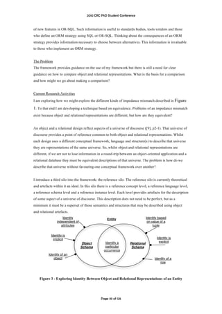 2010 CRC PhD Student Conference



of new features in OR-SQL. Such information is useful to standards bodies, tools vendors and those
who define an ORM strategy using SQL or OR-SQL. Thinking about the consequences of an ORM
strategy provides information necessary to choose between alternatives. This information is invaluable
to those who implement an ORM strategy.


The Problem
The framework provides guidance on the use of my framework but there is still a need for clear
guidance on how to compare object and relational representations. What is the basis for a comparison
and how might we go about making a comparison?


Current Research Activities
I am exploring how we might explore the different kinds of impedance mismatch described in Figure

1. To that end I am developing a technique based on equivalence. Problems of an impedance mismatch
exist because object and relational representations are different, but how are they equivalent?


An object and a relational design reflect aspects of a universe of discourse ([9], p2-1). That universe of
discourse provides a point of reference common to both object and relational representations. Whilst
each design uses a different conceptual framework, language and structure(s) to describe that universe
they are representations of the same universe. So, whilst object and relational representations are
different, if we are not to lose information in a round-trip between an object-oriented application and a
relational database they must be equivalent descriptions of that universe. The problem is how do we
describe that universe without favouring one conceptual framework over another?


I introduce a third silo into the framework: the reference silo. The reference silo is currently theoretical
and artefacts within it an ideal. In this silo there is a reference concept level, a reference language level,
a reference schema level and a reference instance level. Each level provides artefacts for the description
of some aspect of a universe of discourse. This description does not need to be perfect, but as a
minimum it must be a superset of those semantics and structures that may be described using object
and relational artefacts.
                    Identity                        Entity                       Identity based
                independent of                                                    on value of a
                   attributes                                                         tuple


            Identity is
              implicit                                                                  Identity is
                                  Object           Identify a       Relational            explicit
                                 Schema            particular        Schema
                                                  occurrence
          Identity of an
             object                                                                    Identity of a
                                                                                           row

                                                                                                        
    Figure 3 - Exploring Identity Between Object and Relational Representations of an Entity




                                                Page 39 of 125
 