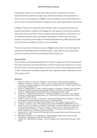 2010 CRC PhD Student Conference



Employing the reference silo I can then explore those semantics and structures of a reference
representation that are captured in an object and a relational representation. Each representation is
shown as a set in a Venn diagram (e.g. Figure 3) where, depending on the level of the framework, a
set may contain conceptual building blocks, language structures, design representations or data formats.


In Figure    3 I provide one example that shows that there is little in common between object and
relational representations of identity at the language level. My argument is that only those semantics
and structures that are equivalent i.e. they are captured in both representations, can form part of a no-
loss transformation between object and relational representations. It follows that current pattern
strategies to map identity between object and relational representations (e.g. Blaha [10], p420, Keller
[2], p21 and Fowler, in Ambler [11], p285), are at best misguided.


The work on equivalence will enhance my process (Figure 2) and provide a more robust approach to
exploring individual ORIM problems and ORM strategies. I expect that this will also open up new
avenues for research into the nature and development of the reference silo.


Remaining Work
I have provided a convincing and published body of evidence to support my claims for the framework.
The work on equivalence provides the final piece of work for my thesis and will open up new avenues
for future research. The work on equivalence necessary for my Thesis will be complete by the summer
of 2010. If time permits I would like to publish the work on equivalence before submitting my Thesis
in the summer of 2011.


References
1.    Ireland, C., Bowers, D., Newton, M., Waugh, K.: A Classification of Object-Relational Impedance
      Mismatch. In: Chen, Q., Cuzzocrea, A., Hara, T., Hunt, E., Popescu, M. (eds.): The First International
      Conference on Advances in Databases, Knowledge and Data Applications, Vol. 1. IEEE Computer Society,
      Cancun, Mexico (2009) p36-43
2.    Keller, W.: Mapping Objects to Tables: A Pattern Language. In: Bushman, F., Riehle, D. (eds.): European
      Conference on Pattern Languages of Programming Conference (EuroPLoP), Irsee, Germany (1997)
3.    Ambler, S.: Mapping Objects to Relational Databases: O/R Mapping In Detail. (2006)
4.    Hohenstein, U.: Bridging the Gap between C++ and Relational Databases. In: Cointe, P. (ed.): European
      Conference on Object-Oriented Programming, Vol. Lecture Noted on Computer Science 1098. Springer-
      Verlag, Berlin (1996) 398-420
5.    Ireland, C., Bowers, D., Newton, M., Waugh, K.: Understanding Object-Relational Mapping: A Framework
      Based Approach. International Journal On Advances in Software 2 (2009)
6.    Fussell, M.L.: Foundations of Object Relational Mapping. Vol. 2007. ChiMu Corporation (1997)
7.    Eisenberg, A., Melton, J.: SQL: 1999, formerly known as SQL3. SIGMOD Record 28 (1999) 119-126
8.    Ireland, C., Bowers, D., Newton, M., Waugh, K.: Exploring the use of Mixed Abstractions in SQL:1999 - A
      Framework Based Approach. In: Chen, Q., Cuzzocrea, A., Hara, T., Hunt, E., Popescu, M. (eds.): The
      Second International Conference on Advances in Databases, Knowledge and Data Applications, Vol. 1.
      IEEE Computer Society, Les Menuires, France (2010) TBA
9.    Griethuysen, J.J.v. (ed.): Concepts and Terminology for the Conceptual Schema and the Information Base.
      ISO, New York (1982)
10.   Blaha, M.R., Premerlani, W.J., Rumbaugh, J.E.: Relational database design using an object-oriented
      methodology. Communications of the ACM 31 (1988) 414-427
11.   Ambler, S.W.: Agile Database Techniques - Effective Strategies for the Agile Software Developer. Wiley
      (2003)




                                               Page 40 of 125
 