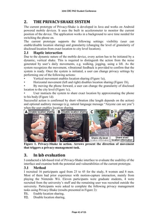 2010 CRC PhD Student Conference



2.     THE PRIVACY-SHAKE SYSTEM
The current prototype of Privacy-Shake is developed in Java and works on Android
powered mobile devices. It uses the built in accelerometer to monitor the current
position of the device. The application works in a background to save time needed for
switching the phone on.
The current prototype supports the following settings: visibility (user can
enable/disable location sharing) and granularity (changing the level of granularity of
disclosed location from exact location to city level location).
2.1    Haptic interaction
Due to the dynamic nature of the mobile device, every action has to be initiated by a
dynamic, vertical shake. This is required to distinguish the action from the noise
generated by user‟s daily movements, e.g. walking, jogging, using a lift. As the
system recognizes the movement, vibrational feedback is provided to confirm that the
system is ready. Once the system is initiated, a user can change privacy settings by
performing one of the following actions:
•       Vertical movement enables location sharing (Figure 1a),
•       Horizontal movement (left and right) disables location sharing (Figure 1b),
•       By moving the phone forward, a user can change the granularity of disclosed
location to the city level (Figure 1c),
•       User instructs the system to share exact location by approximating the phone
to his body (Figure 1d).
Successful action is confirmed by short vibration (the length depends on the action)
and optional auditory message (e.g. natural language message “Anyone can see you”)
when the user enables location sharing.




Figure 1. Privacy-Shake in action. Arrows present the direction of movement
that triggers a privacy-management task.

3.     In lab evaluation
I conducted a lab-based trial of Privacy-Shake interface to evaluate the usability of the
interface and examine both the potential and vulnerabilities of the current prototype.
3.1    Method
I recruited 16 participants aged from 23 to 45 for the study, 8 women and 8 men.
Most of them had prior experience with motion-capture interaction, mainly from
playing the Nintendo Wii. Eleven participants were graduate students, 4 were
recruited from the university‟s stuff and the remaining user was recruited outside the
university. Participants were asked to complete the following privacy management
tasks using Privacy-Shake (results presented in Figure 2):
T1.     Enable location sharing,
T2.     Disable location sharing,



                                       Page 42 of 125
 