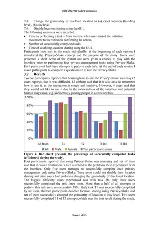 2010 CRC PhD Student Conference



T3.      Change the granularity of disclosed location to (a) exact location (building
level), (b) city level,
T4.      Disable location sharing using the GUI.
The following measures were recorded:
 Time to performing a task – from the time when user started the initiation
    movement to the vibration confirming the action,
 Number of successfully completed tasks,
 Time of disabling location sharing using the GUI.
Participants took part in the study individually, at the beginning of each session I
introduced the Privacy-Shake concept and the purpose of the study. Users were
presented a short demo of the system and were given a chance to play with the
interface prior to performing four privacy management tasks using Privacy-Shake.
Each participant had three attempts to perform each task. At the end of each session I
asked participants to complete a questionnaire to rate the Privacy-Shake.
3.2    Results
Twelve participants reported that learning how to use the Privacy-Shake was easy (2
users reported that it was difficult), 12 of them said that it is also easy to remember
how to use it, as the interaction is simple and intuitive. However, 4 users said that
they would not like to use it due to the awkwardness of the interface and potential
harm it may cause, e.g. accidentally pushing people in a crowded bus.




Figure 2. Bar chart presents the percentage of successfully completed tasks
(efficiency) during the study.
Four participants reported that using Privacy-Shake was annoying and six of them
said that it caused frustration, which is related to the problems their experienced with
the interface. Only five users managed to successfully complete each privacy
management task using Privacy-Shake. Three users could not disable their location
sharing and nine users had problems changing the granularity of disclosed location.
The biggest difficulty users experienced was with task 3b, only three users
successfully completed the task three times. More than a half of all attempts to
perform this task were unsuccessful (58%). Only task T1 was successfully completed
by all users, thirteen participants disabled location sharing using Privacy-Shake and
ten of them successfully changed the granularity of location to city level. Two users
successfully completed 11 of 12 attempts, which was the best result during the study.




                                       Page 43 of 125
 
