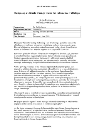 2010 CRC PhD Student Conference



Designing a Climate Change Game for Interactive Tabletops

                                Stefan Kreitmayer
                             stefan@kreitmayer.com

Supervisors              Dr. Robin Laney
Department/Institute     Computing
Status                   Visiting Research Student
Probation viva           n.a.
Starting date            February – June 2010


During my 4 months visiting studentship I am developing a game that utilises the
affordances of multi-user interaction with tabletop surfaces for a persuasive goal.
Players' beliefs about some of the risks of man-made global climate destabilisation
should be influenced in a way that supports more responsible behaviour.

Persuasive games for personal computers are widespread in practice[1][2], and there
is abundant literature suggesting theoretical frameworks and design guidelines[3].
Similarly, designing applications for interactive tabletops is an active field of
research. However, there are currently not many persuasive games for interactive
tabletops, and emerging design issues have not been fully addressed in the literature.

With a growing awareness of the persuasive potential of computer games, and
interactive tabletops becoming increasingly affordable, it is to be expected that more
game designers will address this medium in the near future. Beyond usability
questions, designers will face questions resulting from contradicting paradigms.
While the affordances of tabletops to support multi-user collaboration are
permanently highlighted[4], the computer game area is only just emerging out of a
long tradition of single-user and competitive gameplay[5]. Currently the vast majority
of persuasive games are designed for browsers and mobile phones, aimed at single
users. Fogg[6] explains fundamental differences in the way persuasion works in single
user interaction as opposed to group interaction, and this can be incorporated into
design for tabletops.

This research aims to contribute towards understanding some of the apparent points of
friction between two media and two areas of research. With this in mind, my research
question can be summarised as follows:

Do players perceive a game's moral message differently depending on whether they
engage in collaborative, cooperative, or competitive gameplay?

As the single message of the game, I chose out of the vast climate change discourse a
fact which is commonly accepted to be true, can be easily conveyed to a broad
audience in a small amount of time, but at the same time is not over-advertised in the
media. The message is as follows: Architectural designs with most of the window area
facing the sun help to save heating energy, thereby supporting CO2 mitigation and
lowering the risk of climate change effects.


                                       Page 45 of 125
 