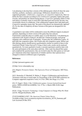 2010 CRC PhD Student Conference



I am planning to develop three versions of the tabletop game which all share the same
interface, aesthetic, mechanics, and message. Differences should focus on the
supported gameplay: collaborative, cooperative, or competitive respectively. Here we
define the three concepts according to [5]: Collaborative gameplay implies that goals,
rewards, and penalties are shared among players. Cooperative gameplay differs in that
each player eventually wants to reach their individual goal and reward, but they may
occasionally choose to collaborate, if the collaboration supports their individual goal.
Competitive gameplay means that “the goals of the players are diametrically opposed”
[5]. For the sake of simplicity all three versions of the game are designed for two
players.

A quantitative user study will be conducted to assess the different impacts on players'
opinions, depending on which version of the game they have played.
Experiments could take place in a public space or in the laboratory. I am planning an
experiment with 30 pairs of players, divided into 3 balanced groups, each group
engaging with a different type of gameplay: 10 pairs play the collaborative game, 10
pairs play the cooperative game, and 10 pairs play the competitive game. Before and
after playing, players should answer questionnaires similar in content to those in the
American Climate Values Survey[7]. Using a Likert scale, results can be analysed
quantitatively. For more qualitative results, a second experiment could be done with
the same participants at the same place and time. After a pair has played their game
and completed the questionnaires, they are invited to play the other games as well and
give statements about their impressions of whether and how their opinions have
changed in relation to different types of gameplay.

References:

[1] http://persuasivegames.com/

[2] http://www.valuesatplay.org/

[3] I. Bogost. Persuasive Games: The Expressive Power of Videogames. MIT Press,
2007

[4] E. Hornecker, P. Marshall, N. Dalton, Y. Rogers. Collaboration and interference:
Awareness with mice or touch input. In: Proceedings of the ACM 2008 conference on
Computer supported cooperative work, 8-12 Nov 2008, San Diego, CA, USA.

[5] J. P. Zagal, J. Rick, I. Hsi. Collaborative games: Lessons learned from board
games. SIMULATION & GAMING, Vol. 37 No. 1, March 2006 24-40. Sage
Publications

[6] B. J. Fogg. Persuasive Technology: Using Computers to Change What We Think
and Do. Morgan Kaufmann, 2003

[7] ECOAMERICA.NET. The American Climate Values Survey.
Available at http://www.ecoamerica.org/docs/ecoAmerica_ACVS_Summary.pdf
Last Accessed 26 Mar 2010.




                                       Page 46 of 125
 