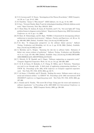 2010 CRC PhD Student Conference




 [6] N. G. Leveson and C. S. Turner, “Investigation of the Therac-25 accidents,” IEEE Computer,
     vol. 26, no. 7, pp. 18–41, 1993.
 [7] B. Nuseibeh, “Ariane 5: Who dunnit?” IEEE Software, vol. 14, pp. 15–16, 1997.
 [8] D. Ince, “Victoria Climbie, Baby P and the technological shackling of British childrens social
     work,” Open University, Tech. Rep. 2010/01, 2010.
 [9] T. Thein Than, M. Jackson, R. Laney, B. Nuseibeh, and Y. Yu, “Are your lights oﬀ? Using
     problem frames to diagnose system failures,” Requirements Engineering, IEEE International
     Conference on, vol. 0, pp. v–ix, 2009.
[10] H. S¨zer, B. Tekinerdoˇan, and M. Ak¸it, “FLORA: A framework for decomposing software
          o                  g               s
     architecture to introduce local recovery,” Software: Practice and Experience, vol. 39, no. 10,
     pp. 869–889, 2009. [Online]. Available: http://dx.doi.org/10.1002/spe.916
[11] F.-Z. Zou, “A change-point perspective on the software failure process,” Software
     Testing, Veriﬁcation and Reliability, vol. 13, no. 2, pp. 85–93, 2003. [Online]. Available:
     http://dx.doi.org/10.1002/stvr.268
[12] A. Bertolino and L. Strigini, “Assessing the risk due to software faults: Estimates of
     failure rate versus evidence of perfection,” Software Testing, Veriﬁcation and Reliability,
     vol. 8, no. 3, pp. 155–166, 1998. [Online]. Available: http://dx.doi.org/10.1002/(SICI)1099-
     1689(1998090)8:3¡155::AID-STVR163¿3.0.CO;2-B
[13] Y. Dittrich, D. W. Randall, and J. Singer, “Software engineering as cooperative work,”
     Computer Supported Cooperative Work, vol. 18, no. 5-6, pp. 393–399, 2009.
[14] C. R. B. de Souza, D. Redmiles, L.-T. Cheng, D. Millen, and J. Patterson, “Sometimes
     you need to see through walls: A ﬁeld study of application programming interfaces,” in
     CSCW ’04: Proceedings of the 2004 ACM conference on Computer supported cooperative
     work. New York, NY, USA: ACM, 2004, pp. 63–71.
[15] C. de Souza, J. Froehlich, and P. Dourish, “Seeking the source: Software source code as a
     social and technical artifact,” in GROUP ’05: Proceedings of the 2005 international ACM
     SIGGROUP conference on Supporting group work. New York, NY, USA: ACM, 2005, pp.
     197–206.
[16] J. Aranda and G. Venolia, “The secret life of bugs: Going past the errors and omissions in
     software repositories,” in Proceedings of the 2009 IEEE 31st International Conference on
     Software Engineering. IEEE Computer Society, 2009, pp. 298–308.




                                           Page 50 of 125
 