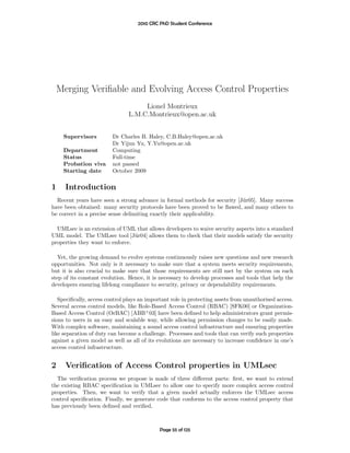 2010 CRC PhD Student Conference




    Merging Veriﬁable and Evolving Access Control Properties
                                     Lionel Montrieux
                                L.M.C.Montrieux@open.ac.uk


     Supervisors         Dr Charles B. Haley, C.B.Haley@open.ac.uk
                         Dr Yijun Yu, Y.Yu@open.ac.uk
     Department          Computing
     Status              Full-time
     Probation viva      not passed
     Starting date       October 2009

1     Introduction
  Recent years have seen a strong advance in formal methods for security [J¨r05]. Many success
                                                                           u
have been obtained: many security protocols have been proved to be ﬂawed, and many others to
be correct in a precise sense delimiting exactly their applicability.

  UMLsec is an extension of UML that allows developers to waive security aspects into a standard
UML model. The UMLsec tool [J¨r04] allows them to check that their models satisfy the security
                                 u
properties they want to enforce.

  Yet, the growing demand to evolve systems continuously raises new questions and new research
opportunities. Not only is it necessary to make sure that a system meets security requirements,
but it is also crucial to make sure that those requirements are still met by the system on each
step of its constant evolution. Hence, it is necessary to develop processes and tools that help the
developers ensuring lifelong compliance to security, privacy or dependability requirements.

   Speciﬁcally, access control plays an important role in protecting assets from unauthorised access.
Several access control models, like Role-Based Access Control (RBAC) [SFK00] or Organization-
Based Access Control (OrBAC) [ABB+ 03] have been deﬁned to help administrators grant permis-
sions to users in an easy and scalable way, while allowing permission changes to be easily made.
With complex software, maintaining a sound access control infrastructure and ensuring properties
like separation of duty can become a challenge. Processes and tools that can verify such properties
against a given model as well as all of its evolutions are necessary to increase conﬁdence in one’s
access control infrastructure.


2     Veriﬁcation of Access Control properties in UMLsec
  The veriﬁcation process we propose is made of three diﬀerent parts: ﬁrst, we want to extend
the existing RBAC speciﬁcation in UMLsec to allow one to specify more complex access control
properties. Then, we want to verify that a given model actually enforces the UMLsec access
control speciﬁcation. Finally, we generate code that conforms to the access control property that
has previously been deﬁned and veriﬁed.



                                             Page 55 of 125
 