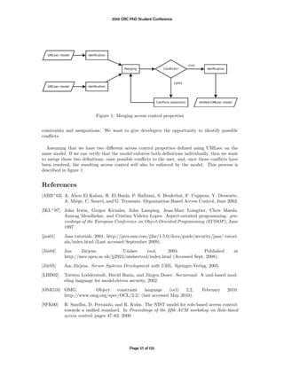 2010 CRC PhD Student Conference




                          Figure 1: Merging access control properties


constraints and assignations. We want to give developers the opportunity to identify possible
conﬂicts.

  Assuming that we have two diﬀerent access control properties deﬁned using UMLsec on the
same model. If we can verify that the model enforces both deﬁnitions individually, then we want
to merge those two deﬁnitions, raise possible conﬂicts to the user, and, once those conﬂicts have
been resolved, the resulting access control will also be enforced by the model. This process is
described in ﬁgure 1.


References
[ABB+ 03] A. Abou El Kalam, R. El Baida, P. Balbiani, S. Benferhat, F. Cuppens, Y. Deswarte,
          A. Mi`ge, C. Saurel, and G. Trouessin. Organization Based Access Control, June 2003.
               e
[IKL+ 97] John Irwin, Gregor Kiczales, John Lamping, Jean-Marc Loingtier, Chris Maeda,
          Anurag Mendhekar, and Cristina Videira Lopes. Aspect-oriented programming. pro-
          ceedings of the European Conference on Object-Oriented Programming (ECOOP), June
          1997.
[jaa01]    Jaas tutorials, 2001. http://java.sun.com/j2se/1.5.0/docs/guide/security/jaas/ tutori-
           als/index.html (Last accessed September 2009).
[J¨r04]
  u        Jan     J¨rjens.
                    u                  Umlsec     tool,    2004.             Published        at
           http://mcs.open.ac.uk/jj2924/umlsectool/index.html (Accessed Sept. 2008).

[J¨r05]
  u        Jan J¨rjens. Secure Systems Development with UML. Springer-Verlag, 2005.
                u
[LBD02]    Torsten Lodderstedt, David Basin, and J¨rgen Doser. Secureuml: A uml-based mod-
                                                     u
           eling language for model-driven security, 2002.
[OMG10] OMG.         Object    constraint  language     (ocl) 2.2,             February    2010.
        http://www.omg.org/spec/OCL/2.2/ (last accessed May 2010).
[SFK00]    R. Sandhu, D. Ferraiolo, and R. Kuhn. The NIST model for role-based access control:
           towards a uniﬁed standard. In Proceedings of the ﬁfth ACM workshop on Role-based
           access control, pages 47–63, 2000.




                                           Page 57 of 125
 