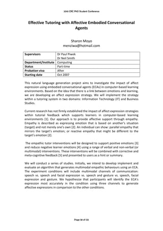 2010 CRC PhD Student Conference



   Effective Tutoring with Affective Embodied Conversational 
                             Agents 
                                                 
                                                 
                                    Sharon Moyo 
                                menziwa@hotmail.com 
 
Supervisors                Dr Paul Piwek 
                           Dr Neil Smith 
Department/Institute  Computing 
Status                     Part‐time 
Probation viva             After  
Starting date              Oct 2007 
 
This  natural  language  generation  project  aims  to  investigate  the  impact  of  affect 
expression using embodied conversational agents (ECAs) in computer‐based learning 
environments. Based on the idea that there is a link between emotions and learning, 
we  are  developing  an  affect  expression  strategy.  We  will  implement  the  strategy 
within a tutoring system in two domains: Information Technology (IT) and Business 
Studies.  
 
Current research has not firmly established the impact of affect expression strategies 
within  tutorial  feedback  which  supports  learners  in  computer‐based  learning 
environments  [1].  Our  approach  is  to  provide  affective  support  through  empathy. 
Empathy  is  described  as  expressing  emotion  that  is  based  on  another’s  situation 
(target) and not merely one’s own [2]. An individual can show: parallel empathy that 
mirrors  the  target’s  emotion;  or  reactive  empathy  that  might  be  different  to  the 
target’s emotion [2]. 
 
 The empathic tutor interventions will be designed to support positive emotions [3] 
and reduce negative learner emotions [4] using a range of verbal and non‐verbal (or 
multimodal) interventions. These interventions will be combined with corrective and 
meta‐cognitive feedback [5] and presented to users as a hint or summary.  
 
We  will  conduct  a  series  of  studies.  Initially,  we  intend  to  develop  implement  and 
evaluate an algorithm that generates multimodal empathic behaviours using an ECA. 
The  experiment  conditions  will  include  multimodal  channels  of  communication: 
speech  vs.  speech  and  facial  expression  vs.  speech  and  gesture  vs.  speech,  facial 
expression  and  gesture.  We  hypothesize  that  participants  will  identify  the  ECA’s 
expression  most  accurately  in  the  condition  using  three  channels  to  generate 
affective expressions in comparison to the other conditions. 
 
 
 
 
 


                                         Page 58 of 125
 