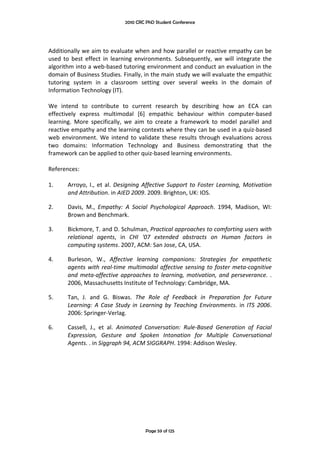 2010 CRC PhD Student Conference



 
Additionally we aim to evaluate when and how parallel or reactive empathy can be 
used  to  best  effect  in  learning  environments.  Subsequently,  we  will  integrate  the 
algorithm into a web‐based tutoring environment and conduct an evaluation in the 
domain of Business Studies. Finally, in the main study we will evaluate the empathic 
tutoring  system  in  a  classroom  setting  over  several  weeks  in  the  domain  of 
Information Technology (IT).  
 
We  intend  to  contribute  to  current  research  by  describing  how  an  ECA  can 
effectively  express  multimodal  [6]  empathic  behaviour  within  computer‐based 
learning.  More  specifically,  we  aim  to  create  a  framework  to  model  parallel  and 
reactive empathy and the learning contexts where they can be used in a quiz‐based 
web  environment.  We  intend  to  validate  these  results  through  evaluations  across 
two  domains:  Information  Technology  and  Business  demonstrating  that  the 
framework can be applied to other quiz‐based learning environments.  
 
References: 
 
1.      Arroyo,  I.,  et  al.  Designing  Affective  Support  to  Foster  Learning,  Motivation 
        and Attribution. in AIED 2009. 2009. Brighton, UK: IOS. 

2.      Davis,  M.,  Empathy:  A  Social  Psychological  Approach.  1994,  Madison,  WI: 
        Brown and Benchmark. 

3.      Bickmore, T. and D. Schulman, Practical approaches to comforting users with 
        relational  agents,  in  CHI  '07  extended  abstracts  on  Human  factors  in 
        computing systems. 2007, ACM: San Jose, CA, USA. 

4.      Burleson,  W.,  Affective  learning  companions:  Strategies  for  empathetic 
        agents  with  real‐time  multimodal  affective  sensing  to  foster  meta‐cognitive 
        and  meta‐affective  approaches  to  learning,  motivation,  and  perseverance.  . 
        2006, Massachusetts Institute of Technology: Cambridge, MA. 

5.      Tan,  J.  and  G.  Biswas.  The  Role  of  Feedback  in  Preparation  for  Future 
        Learning:  A  Case  Study  in  Learning  by  Teaching  Environments.  in  ITS  2006. 
        2006: Springer‐Verlag. 

6.      Cassell,  J.,  et  al.  Animated  Conversation:  Rule‐Based  Generation  of  Facial 
        Expression,  Gesture  and  Spoken  Intonation  for  Multiple  Conversational 
        Agents. . in Siggraph 94, ACM SIGGRAPH. 1994: Addison Wesley. 
 
 




                                         Page 59 of 125
 