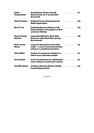 Stefan            Using Business Process Security        .........    98
Taubenberger      Requirements for IT Security Risk
                  Assessment

Keerthi Thomas    Distilling Privacy Requirements for    .........    102
                  Mobile Applications

Min Q. Tran       Understanding the Influence of 3D      .........    104
                  Virtual Worlds on Perceptions of 2D E-
                  commerce Websites

Thomas Daniel     Supporting Reflection about Web        .........    108
Ullmann           Resources within Mash-Up Learning
                  Environments

Rean van der      Local civic governance using online    .........    110
Merwe             media – a case of consensual problem
                  solving or a recalcitrant pluralism

Katie Wilkie      Analysis of conceptual metaphors to    .........    114
                  inform music interaction designs

Anna Xambo        Issues and techniques for collaborative .........   118
                  music making on multi-touch surfaces

Saad Bin Saleem   A Release Planning Model to Handle     .........    122
                  Security Requirements
 
