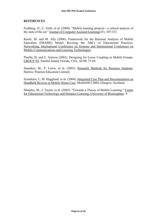 2010 CRC PhD Student Conference



REFERENCES

Frohberg, D., C. Goth, et al. (2009). "Mobile learning projects - a critical analysis of
the state of the art." Journal of Computer Assisted Learning(25): 307-331.

Koole, M. and M. Ally (2006). Framework for the Rational Analysis of Mobile
Education (FRAME) Model: Revising the ABCs of Educational Practices.
Networking, International Conference on Systems and International Conference on
Mobile Communications and Learning Technologies.

Pinelle, D. and C. Gutwin (2003). Designing for Loose Coupling in Mobile Groups.
GROUP '03. Sanibel Island, Florida, USA, ACM: 75-84.

Saunders, M., P. Lewis, et al. (2003). Research Methods for Business Students.
Harlow, Pearson Education Limited.

Scandurra, I., M. Hagglund, et al. (2004). Integrated Care Plan and Documentation on
Handheld Devices in Mobile Home Care. MobileHCI 2004, Glasgow, Scotland.

Sharples, M., J. Taylor, et al. (2005). "Towards a Theory of Mobile Learning." Centre
for Educational Technology and Distance Learning, University of Birmingham: 9.




                                       Page 64 of 125
 