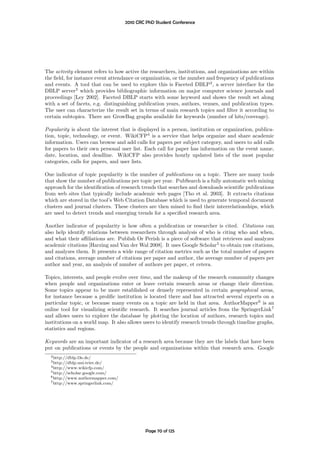 2010 CRC PhD Student Conference




The activity element refers to how active the researchers, institutions, and organizations are within
the ﬁeld, for instance event attendance or organization, or the number and frequency of publications
and events. A tool that can be used to explore this is Faceted DBLP2 , a server interface for the
DBLP server3 which provides bibliographic information on major computer science journals and
proceedings [Ley 2002]. Faceted DBLP starts with some keyword and shows the result set along
with a set of facets, e.g. distinguishing publication years, authors, venues, and publication types.
The user can characterize the result set in terms of main research topics and ﬁlter it according to
certain subtopics. There are GrowBag graphs available for keywords (number of hits/coverage).

Popularity is about the interest that is displayed in a person, institution or organization, publica-
tion, topic, technology, or event. WikiCFP4 is a service that helps organize and share academic
information. Users can browse and add calls for papers per subject category, and users to add calls
for papers to their own personal user list. Each call for paper has information on the event name,
date, location, and deadline. WikiCFP also provides hourly updated lists of the most popular
categories, calls for papers, and user lists.

One indicator of topic popularity is the number of publications on a topic. There are many tools
that show the number of publications per topic per year. PubSearch is a fully automatic web mining
approach for the identiﬁcation of research trends that searches and downloads scientiﬁc publications
from web sites that typically include academic web pages [Tho et al. 2003]. It extracts citations
which are stored in the tool’s Web Citation Database which is used to generate temporal document
clusters and journal clusters. These clusters are then mined to ﬁnd their interrelationships, which
are used to detect trends and emerging trends for a speciﬁed research area.

Another indicator of popularity is how often a publication or researcher is cited. Citations can
also help identify relations between researchers through analysis of who is citing who and when,
and what their aﬃliations are. Publish Or Perish is a piece of software that retrieves and analyzes
academic citations [Harzing and Van der Wal 2008]. It uses Google Scholar5 to obtain raw citations,
and analyzes them. It presents a wide range of citation metrics such as the total number of papers
and citations, average number of citations per paper and author, the average number of papers per
author and year, an analysis of number of authors per paper, et cetera.

Topics, interests, and people evolve over time, and the makeup of the research community changes
when people and organizations enter or leave certain research areas or change their direction.
Some topics appear to be more established or densely represented in certain geographical areas,
for instance because a proliﬁc institution is located there and has attracted several experts on a
particular topic, or because many events on a topic are held in that area. AuthorMapper6 is an
online tool for visualizing scientiﬁc research. It searches journal articles from the SpringerLink7
and allows users to explore the database by plotting the location of authors, research topics and
institutions on a world map. It also allows users to identify research trends through timeline graphs,
statistics and regions.

Keywords are an important indicator of a research area because they are the labels that have been
put on publications or events by the people and organizations within that research area. Google
  2 http://dblp.l3s.de/
  3 http://dblp.uni-trier.de/
  4 http://www.wikicfp.com/
  5 http://scholar.google.com/
  6 http://www.authormapper.com/
  7 http://www.springerlink.com/




                                            Page 70 of 125
 