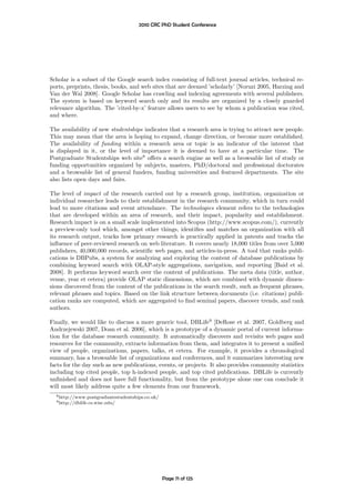2010 CRC PhD Student Conference




Scholar is a subset of the Google search index consisting of full-text journal articles, technical re-
ports, preprints, thesis, books, and web sites that are deemed ’scholarly’ [Noruzi 2005, Harzing and
Van der Wal 2008]. Google Scholar has crawling and indexing agreements with several publishers.
The system is based on keyword search only and its results are organized by a closely guarded
relevance algorithm. The ’cited-by-x’ feature allows users to see by whom a publication was cited,
and where.

The availability of new studentships indicates that a research area is trying to attract new people.
This may mean that the area is hoping to expand, change direction, or become more established.
The availability of funding within a research area or topic is an indicator of the interest that
is displayed in it, or the level of importance it is deemed to have at a particular time. The
Postgraduate Studentships web site8 oﬀers a search engine as well as a browsable list of study or
funding opportunities organized by subjects, masters, PhD/doctoral and professional doctorates
and a browsable list of general funders, funding universities and featured departments. The site
also lists open days and fairs.

The level of impact of the research carried out by a research group, institution, organization or
individual researcher leads to their establishment in the research community, which in turn could
lead to more citations and event attendance. The technologies element refers to the technologies
that are developed within an area of research, and their impact, popularity and establishment.
Research impact is on a small scale implemented into Scopus (http://www.scopus.com/), currently
a preview-only tool which, amongst other things, identiﬁes and matches an organization with all
its research output, tracks how primary research is practically applied in patents and tracks the
inﬂuence of peer-reviewed research on web literature. It covers nearly 18,000 titles from over 5,000
publishers, 40,000,000 records, scientiﬁc web pages, and articles-in-press. A tool that ranks publi-
cations is DBPubs, a system for analyzing and exploring the content of database publications by
combining keyword search with OLAP-style aggregations, navigation, and reporting [Baid et al.
2008]. It performs keyword search over the content of publications. The meta data (title, author,
venue, year et cetera) provide OLAP static dimensions, which are combined with dynamic dimen-
sions discovered from the content of the publications in the search result, such as frequent phrases,
relevant phrases and topics. Based on the link structure between documents (i.e. citations) publi-
cation ranks are computed, which are aggregated to ﬁnd seminal papers, discover trends, and rank
authors.

Finally, we would like to discuss a more generic tool, DBLife9 [DeRose et al. 2007, Goldberg and
Andrzejewski 2007, Doan et al. 2006], which is a prototype of a dynamic portal of current informa-
tion for the database research community. It automatically discovers and revisits web pages and
resources for the community, extracts information from them, and integrates it to present a uniﬁed
view of people, organizations, papers, talks, et cetera. For example, it provides a chronological
summary, has a browsable list of organizations and conferences, and it summarizes interesting new
facts for the day such as new publications, events, or projects. It also provides community statistics
including top cited people, top h-indexed people, and top cited publications. DBLife is currently
unﬁnished and does not have full functionality, but from the prototype alone one can conclude it
will most likely address quite a few elements from our framework.
  8 http://www.postgraduatestudentships.co.uk/
  9 http://dblife.cs.wisc.edu/




                                                 Page 71 of 125
 