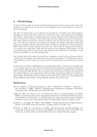 2010 CRC PhD Student Conference




3    Methodology
In order to ﬁnd out what are the key problems people encounter when trying to make sense of the
dynamics of a research area we will carry out an empirical study, which consists of a task and a
short questionnaire.

The 30 to 40 minute task is to be carried out by around 10 to 12 subjects who will be asked to
investigate a research area that is fairly new to them and write a short report on their ﬁndings.
The subjects’ actions will be recorded using screen capture software and the subjects themselves
will be videoed for the duration of the task so that the entire exploration process is documented.
The screen capture will show the actions the subjects take and the tools they use to reach their
goal. The video data will show any reactions the subjects may display during their exploration
process, for example confusion or frustration with a tool they are trying to use. The questionnaire
will be ﬁlled out by as many subjects as possible, who will be asked to identify the key elements
of a research area which they would take into account when planning a PhD research. In the
questionnaire people will be made aware of the framework we created, but we will allow for open
answers and additions to the existing framework.

The technical study will consist of an overview, comparison, critical review, and gap analysis of
existing tools that support the exploration of the research community. It will link those tools to
our framework in order to ﬁnd out to what extent the several elements are covered by the existing
tools.

At this stage we will have highlighted the key elements that deﬁne a research area, identiﬁed gaps
in the existing support for the exploration of the research community, and gathered evidence to
support this by mapping existing tools to our framework, carrying out a practical task, and sending
out a questionnaire. We will then aim to improve support for people to explore the dynamics of
the research community by implementing novel tools, addressing the gaps that have emerged from
these studies. Our hypothesis is that at least some of these gaps are due to the lack of integration
between diﬀerent types of data covering diﬀerent elements of a research area.


References
Baid, A., Balmin, A., Hwang, H., Nijkamp, E., Rao, J., Reinwald, B., Simitsis, A., Sismanis, Y.,
  and Van Ham, F. (2008). DBPubs: Multidimensional Exploration of Database Publications.
  Proceedings of the VLDB Endowment, 1(2):1456–1459.
DeRose, P., Shen, W., Chen, F., Lee, Y., Burdick, D., Doan, A., and Ramakrishnan, R. (2007).
  DBLife: A Community Information Management Platform for the Database Research Commu-
  nity. In Weikum, G., Hellerstein, J., and Stonebraker, M., editors, Proceedings of the 3rd Biennial
  Conference on Innovative Data Systems Research (CIDR 2007), Asilomar, California, USA.
Diederich, J. and Balke, W. (2008). FacetedDBLP - Navigational Access for Digital Libraries.
  Bulletin of the IEEE Technical Committee on Digital Libraries (TCDL), 4(1).
Diederich, J., Balke, W., and Thaden, U. (2007). Demonstrating the Semantic GrowBag: Au-
  tomatically Creating Topic Facets for FacetedDBLP. In Proceedings of the ACM IEEE Joint
  Conference on Digital Libraries (JCDL 2007), Vancouver, British Columbia, Canada.




                                            Page 72 of 125
 