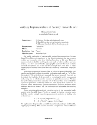 2010 CRC PhD Student Conference




Verifying Implementations of Security Protocols in C
                             Mihhail Aizatulin
                           m.aizatulin@open.ac.uk


  Supervisors         Dr Andrew Gordon, adg@microsoft.com,
                      Dr Jan J¨rjens, jan.jurjens@cs.tu-dortmund.de,
                               u
                      Prof Bashar Nuseibeh, B.Nuseibeh@open.ac.uk
  Department          Computing
  Status              Full-time
  Probation viva      Passed
  Starting date       November 2008
     Our goal is veriﬁcation of cryptographic protocol implementations (such as
 OpenSSL or Kerberos), motivated by the desire to minimise the gap between
 veriﬁed and executable code. Very little has been done in this area. There are
 numerous tools to ﬁnd low-level bugs in code (such as buﬀer overﬂows and zero
 division) and there are veriﬁers for cryptographic protocols that work on fairly
 abstract descriptions, but so far very few attempts have been done to verify
 cryptographic security directly on the code, especially for low-level languages
 like C.
     We attempt to verify the protocol code by extracting an abstract model that
 can be used in high-level cryptographic veriﬁcation tools such as ProVerif or
 CryptoVerif. This is the ﬁrst such approach that we are aware of. Currently we
 investigate the feasibility of the approach by extracting the model from running
 code, using the so called concolic (concrete + symbolic) execution. We run
 the protocol implementation normally, but at the same time we record all the
 operations performed on binary values and then replay those operations on
 symbolic values. The resulting symbolic expressions reveal the structure of the
 messages sent to the network and the conditions that are checked for incoming
 messages.
     We are able to produce symbolic execution traces for the handshake imple-
 mented in the OpenSSL library. To give an example of what the extracted traces
 look like, consider a simple request-response protocol, protected by hashing with
 a shared key:
                   A → B : m|hash(‘request’|m, kAB ),
                   B → A : m |hash(‘response’|m|m , kAB ).
 We implemented the protocol in about 600 lines of C code, calling to the OpenSSL
 cryptographic library. Our concolic execution tool produces a trace of 8 lines




                                   Page 1 of 125
 