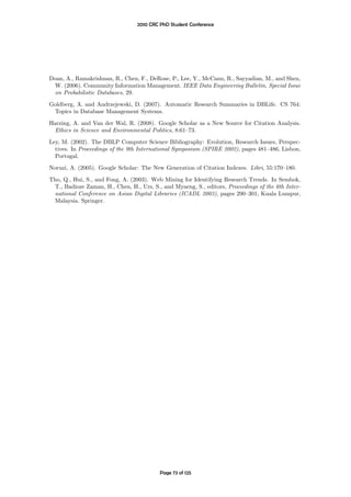 2010 CRC PhD Student Conference




Doan, A., Ramakrishnan, R., Chen, F., DeRose, P., Lee, Y., McCann, R., Sayyadian, M., and Shen,
 W. (2006). Community Information Management. IEEE Data Engineering Bulletin, Special Issue
 on Probabilistic Databases, 29.

Goldberg, A. and Andrzejewski, D. (2007). Automatic Research Summaries in DBLife. CS 764:
 Topics in Database Management Systems.
Harzing, A. and Van der Wal, R. (2008). Google Scholar as a New Source for Citation Analysis.
 Ethics in Science and Environmental Politics, 8:61–73.

Ley, M. (2002). The DBLP Computer Science Bibliography: Evolution, Research Issues, Perspec-
  tives. In Proceedings of the 9th International Symposium (SPIRE 2002), pages 481–486, Lisbon,
  Portugal.
Noruzi, A. (2005). Google Scholar: The New Generation of Citation Indexes. Libri, 55:170–180.

Tho, Q., Hui, S., and Fong, A. (2003). Web Mining for Identifying Research Trends. In Sembok,
  T., Badioze Zaman, H., Chen, H., Urs, S., and Myaeng, S., editors, Proceedings of the 6th Inter-
 national Conference on Asian Digital Libraries (ICADL 2003), pages 290–301, Kuala Lumpur,
 Malaysia. Springer.




                                           Page 73 of 125
 