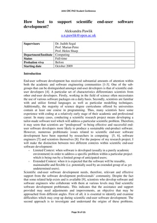 2010 CRC PhD Student Conference



How best to               support         scientific           end-user    software
development?
                               Aleksandra Pawlik
                             a.n.pawlik@open.ac.uk

Supervisors          Dr. Judith Segal
                     Prof. Marian Petre
                     Prof. Helen Sharp
Department/Institute Computing
Status               Full-time
Probation viva       Before
Starting date        October 2009

Introduction

End-user software development has received substantial amounts of attention within
both the academic and software engineering communities [1-3]. One of the sub-
groups that can be distinguished amongst end-user developers is that of scientific end-
user developers [4]. A particular set of characteristics differentiates scientists from
other end-user developers. Firstly, working in the field of science often necessitates
the use of various software packages on a daily basis. Secondly, scientists are familiar
with and utilize formal languages as well as particular modelling techniques.
Additionally, the majority of science degree curriculums offered by universities
contain at least one course in programming. Thus, many scientists have some
experience with coding at a relatively early stage of their academic and professional
career. In many cases, conducting a scientific research project means developing a
tailor-made software tool which will address a particular scientific problem. Therefore,
it may seem that scientists are “predisposed” to being effective and successful end-
user software developers more likely to produce a sustainable end-product software.
However, numerous problematic issues related to scientific end-user software
development have been reported by researchers in computing [5, 6], software
engineers [7] and scientists themselves [8]. For the purpose of my research project, I
will make the distinction between two different contexts within scientific end-user
software development:
    - Limited Context: when software is developed (usually in a purely academic
        environment) in order to address a specific problem within a particular project
        which is being run by a limited group of anticipated users;
    - Extended Context: when it is expected that the software will be reusable,
        maintainable and flexible (i.e. potentially used by an extended group of as yet
        undetermined users).
Scientific end-user software development needs, therefore, relevant and effective
support from the software development professionals’ community. Despite the fact
that some related help exists and is available [9], scientists who develop software and
software engineers who collaborate with them at various levels may find scientific
software development problematic. This indicates that the assistance and support
provided may need adjustments and improvements, an objective that may be
approached from different angles. First of all, it is essential to identify and examine
difficulties which may crop up during scientific end-user software development. The
second approach is to investigate and understand the origins of these problems.


                                      Page 78 of 125
 