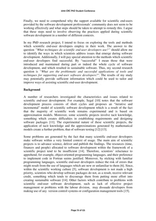 2010 CRC PhD Student Conference



Finally, we need to comprehend why the support available for scientific end-users
provided by the software development professionals’ community does not seem to be
working effectively and what steps should be taken to attempt to remedy this. I argue
that these steps need to involve observing the practices applied during scientific
software development in a number of different contexts.

In my PhD research project, I intend to focus on exploring the tools and methods
which scientific end-user developers employ in their work. The answer to the
question ”What techniques do scientific end-user developers use?” should allow me
to identify the ways in which scientists address issues that emerge during software
development. Additionally, I will pay special attention to the methods which scientific
end-user developers find successful. By “successful” I mean those that were
introduced and maintained during part or indeed the whole cycle of software
development, and which resulted in sustainable software. Thus, my second research
question is “What are the problematic and successful applications of tools and
techniques for supporting end-user software developers?". The results of my study
may potentially provide sufficient information which could be used to tailor and
improve ways of assisting scientific end-user development.

Background

A number of researchers investigated the characteristics and issues related to
scientific end-user development. For example, Segal [10] notes that the software
development process consists of short cycles and proposes an “iterative and
incremental” model of scientific software development which is a result of the fact
that the majority of scientific work remains experimental and is based on
approximation models. Moreover, some scientific projects involve tacit knowledge,
something which creates difficulties in establishing requirements and designing
software packages [11]. The experimental nature of these scientific projects, the
application of tacit knowledge and the approximations generated by mathematical
models create a further problem, that of software testing [12] [13].

Some problems are generated by the fact that many scientific end-user developers
make software within a very limited context of usage. The main aim of scientific
projects is to advance science, deliver and publish the findings. The resources (time,
finances and people) allocated to software development within the framework of a
scientific project tend to be insufficient [14]. Therefore, scientists’ reluctance to
apprehend, for example, object-oriented programming languages, and their preference
to implement code in Fortran seems justified. Moreover, by sticking with familiar
programming languages, scientific end-user developers reduce the risk of errors that
might result from the use of languages which are new or unfamiliar to them [6]. Since,
within the scientific working culture [5], software development is not made a high
priority, scientists who develop software packages do not, as a result, receive relevant
credit, something which tends to discourage them from putting more effort into
creating sustainable software [14]. Other factors which contribute to problems with
scientific end-user software development, such as lack of effective project
management or problems with the labour division, may dissuade developers from
making use of any version control systems or configuration management tools [15].




                                      Page 79 of 125
 