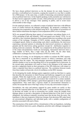 2010 CRC PhD Student Conference



We have chosen political interviews as the the domain for our study, because it
provides a well-defined set of scenarios, scoping the research in a way that is suitable
for a PhD project. At the same time, a wealth of interesting conversational situations
arise in political interviews. In the English-speaking world, journalists are well-known
for their incisive approach to public servants, while politicians are usually well trained
to deliver a set of key messages when speaking in public, and to avoid issues
unfavourable to their image.
For the empirical analysis, we collected a corpus of political interviews with different
levels of conflict between the dialogue participants. We proposed a technique for
measuring non-cooperation in this domain using NCFs The number of occurrences of
these features determines the degree of non-cooperation (DNC) of an exchange.
NCFs are grouped following three aspects of conversation: turn-taking (Sacks et al.,
1974), grounding (Clark and Schaefer, 1989) and speech acts (Searle, 1979). As we
said above, they constitute departures from expected behaviour according to the social
context of the exchange. Examples of NCFs include, among others, interruptions,
overlapped speech, failure to acknowledge each other's contributions, the interviewer
expressing a personal opinion or criticising the interviewee's positions on subjective
grounds and the interviewee asking questions (except for clarification requests) or
making irrelevant comments. The DNC was computed for all the political interviews
in the corpus and preliminary results are encouraging. Adversarial interviews have a
large number of NCFs, thus a high value for the DNC. On the other hand,
collaborative exchanges have low occurrence of NCFs (or none at all).
At the time of writing, we are designing two studies to evaluate the DNC measure.
The first is structured as an annotation exercise in which 6 annotators will code
dialogues from the corpus. The inter-annotator agreement (Krippendorf, 2004) will
indicate whether or not we are describing NCFs to an acceptable level of precision. In
the second study, participants will watch or listen to the dialogues in the corpus and
provide a judgement based on their perception of the DPs behaviour with respect to
what is expected from them in a political interview. The correlation between results
from these studies will provide a level of confidence on the DNC measure.
As for designing the model, dialogue games supporters could say that there is a game
that describes the interaction in which Paxman and Galloway engaged in our second
example. While this might be true, such an approach would force us, in the limit, to
define one game for each possible conversation that would not fit a certain standard.
Walton and Krabbe (1995) attempt a game-based approach in their study of natural
argumentation. They claim that a rigorous model of conversational interaction is
useful, but accept that most of the huge variety of every day conversation escapes it.
Nevertheless, the rules and patterns captured by game models are useful, as they
describe the expected behaviour of the DPs under a certain conversational scenario.
In devising our model, we aim at reconciling two worlds, using the insights from
dialogue games to provide a description of expected behaviour in the form of social
obligations, but looking at naturally occurring cases that deviate from the norm. Our
hypothesis is that non-cooperative behaviour emerges from decisions DPs make based
on conversational obligations and individual goals, with a suitable configuration of
priorities associated with each of them.
The construction of the model will be a formalization of the our hypothesis, including
rules for political interviews, goals, obligations, priorities and a dialogue management


                                       Page 84 of 125
 