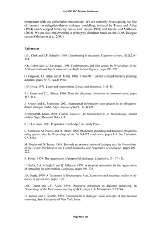 2010 CRC PhD Student Conference



component with the deliberation mechanism. We are currently investigating the line
of research on obligation-driven dialogue modelling, initiated by Traum and Allen
(1994) and developed further by Poesio and Traum (1998) and Kreutel and Matheson
(2003). We are also implementing a prototype simulator based on the EDIS dialogue
system (Matheson et al, 2000).


References

H.H. Clark and E.F. Schaefer. 1989. Contributing to discourse. Cognitive science, 13(2):259–
294.

P.R. Cohen and H.J. Levesque. 1991. Confirmations and joint action. In Proceedings of the
12 th International Joint Conference on Artificial Intelligence, pages 951–957.

G. Ferguson, J.F. Allen, and B. Miller. 1996. Trains-95: Towards a mixed-initiative planning
assistant, pages 70-77. AAAI Press.

H.P. Grice. 1975. Logic and conversation. Syntax and Semantics, 3:41–58.

B.J. Grosz and C.L. Sidner. 1990. Plans for discourse. Intentions in communication, pages
417–444.

J. Kreutel and C. Matheson. 2003. Incremental information state updates in an obligation-
driven dialogue model. Logic Journal of IGPL, 11(4):485.

Krippendorff, Klaus. 2004. Content Analysis: An Introduction to Its Methodology, second
edition. Sage, Thousand Oaks, CA.

S. C. Levinson. 1983. Pragmatics. Cambridge University Press.

C. Matheson, M. Poesio, and D. Traum. 2000. Modelling grounding and discourse obligations
using update rules. In Proceedings of the 1st NAACL conference, pages 1–8. San Francisco,
CA, USA.

M. Poesio and D. Traum. 1998. Towards an axiomatization of dialogue acts. In Proceedings
of the Twente Workshop on the Formal Semantics and Pragmatics of Dialogues, pages 207–
222.

R. Power. 1979. The organisation of purposeful dialogues. Linguistics, 17:107–152.

H. Sacks, E.A. Schegloff, and G. Jefferson. 1974. A simplest systematics for the organization
of turntaking for conversation. Language, pages 696–735.

J.R. Searle. 1979. A Taxonomy of lllocutionary Acts. Expression and meaning: studies in the
theory of speech acts, pages 1–29.

D.R. Traum and J.F. Allen. 1994. Discourse obligations in dialogue processing. In
Proceedings of the 32nd annual meeting of ACL, pages 1–8. Morristown, NJ, USA.

D. Walton and E. Krabbe. 1995. Commitment in dialogue: Basic concepts of interpersonal
reasoning. State University of New York Press.




                                        Page 85 of 125
 