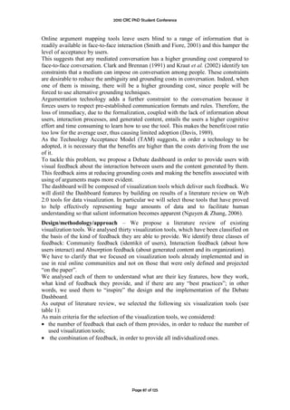 2010 CRC PhD Student Conference



Online argument mapping tools leave users blind to a range of information that is
readily available in face-to-face interaction (Smith and Fiore, 2001) and this hamper the
level of acceptance by users.
This suggests that any mediated conversation has a higher grounding cost compared to
face-to-face conversation. Clark and Brennan (1991) and Kraut et al. (2002) identify ten
constraints that a medium can impose on conversation among people. These constraints
are desirable to reduce the ambiguity and grounding costs in conversation. Indeed, when
one of them is missing, there will be a higher grounding cost, since people will be
forced to use alternative grounding techniques.
Argumentation technology adds a further constraint to the conversation because it
forces users to respect pre-established communication formats and rules. Therefore, the
loss of immediacy, due to the formalization, coupled with the lack of information about
users, interaction processes, and generated content, entails the users a higher cognitive
effort and time consuming to learn how to use the tool. This makes the benefit/cost ratio
too low for the average user, thus causing limited adoption (Davis, 1989).
As the Technology Acceptance Model (TAM) suggests, in order a technology to be
adopted, it is necessary that the benefits are higher than the costs deriving from the use
of it.
To tackle this problem, we propose a Debate dashboard in order to provide users with
visual feedback about the interaction between users and the content generated by them.
This feedback aims at reducing grounding costs and making the benefits associated with
using of arguments maps more evident.
The dashboard will be composed of visualization tools which deliver such feedback. We
will distil the Dashboard features by building on results of a literature review on Web
2.0 tools for data visualization. In particular we will select those tools that have proved
to help effectively representing huge amounts of data and to facilitate human
understanding so that salient information becomes apparent (Nguyen & Zhang, 2006).
Design/methodology/approach – We propose a literature review of existing
visualization tools. We analysed thirty visualization tools, which have been classified on
the basis of the kind of feedback they are able to provide. We identify three classes of
feedback: Community feedback (identikit of users), Interaction feedback (about how
users interact) and Absorption feedback (about generated content and its organization).
We have to clarify that we focused on visualization tools already implemented and in
use in real online communities and not on those that were only defined and projected
“on the paper”.
We analysed each of them to understand what are their key features, how they work,
what kind of feedback they provide, and if there are any “best practices”; in other
words, we used them to “inspire” the design and the implementation of the Debate
Dashboard.
As output of literature review, we selected the following six visualization tools (see
table 1):
As main criteria for the selection of the visualization tools, we considered:
• the number of feedback that each of them provides, in order to reduce the number of
   used visualization tools;
• the combination of feedback, in order to provide all individualized ones.




                                        Page 87 of 125
 