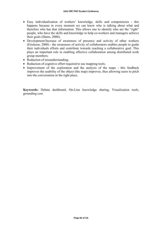 2010 CRC PhD Student Conference



• Easy individualization of workers’ knowledge, skills and competencies - this
  happens because in every moment we can know who is talking about what and
  therefore who has that information. This allows one to identify who are the “right”
  people, who have the skills and knowledge to help co-workers and managers achieve
  their goals (Danis, 2000);
• Development/Increase of awareness of presence and activity of other workers
  (Erickson, 2000) - the awareness of activity of collaborators enables people to guide
  their individuals efforts and contribute towards reaching a collaborative goal. This
  plays an important role in enabling effective collaboration among distributed work
  group members;
• Reduction of misunderstanding;
• Reduction of cognitive effort required to use mapping tools;
• Improvement of the exploration and the analysis of the maps - this feedback
  improves the usability of the object (the map) improves, thus allowing users to pitch
  into the conversation in the right place.



Keywords: Debate dashboard, On-Line knowledge sharing, Visualization tools,
grounding cost.




                                       Page 89 of 125
 